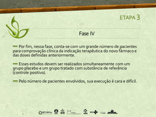 ETAPA 3
Fase IV
Por fim, nessa fase, conta-se com um grande número de pacientes
para comprovação clínica da indicação terapêutica do novo fármaco e
das doses definidas anteriormente.
Esses estudos devem ser realizados simultaneamente com um
grupo placebo e um grupo tratado com substância de referência
(controle positivo).
Pelo número de pacientes envolvidos, sua execução é cara e difícil.
 