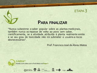 PARA FINALIZAR
ETAPA 3
“Nunca subestime o saber popular sobre as plantas medicinais,
também nunca os repasse de volta ao povo sem saber,
cientificamente, se a atividade atribuída à planta realmente existe
e se seu grau de toxicidade não irá submeter o usuário a riscos
desnecessários”.
Prof. FranciscoJosé deAbreu Matos
 