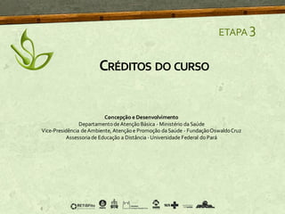 ETAPA 3
CRÉDITOS DO CURSO
Concepção e Desenvolvimento
DepartamentodeAtençãoBásica - Ministério daSaúde
Vice-Presidência deAmbiente, Atençãoe Promoção daSaúde - FundaçãoOswaldoCruz
Assessoriade Educação a Distância -Universidade Federal do Pará
 