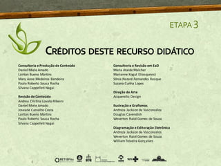 ETAPA 3
CRÉDITOS DESTE RECURSO DIDÁTICO
Consultoria e Produção de Conteúdo
Daniel Miele Amado
Lairton Bueno Martins
Mary Anne Medeiros Bandeira
Paulo Roberto Sousa Rocha
Silvana Cappelleti Nagai
Revisão de Conteúdo
Andrea Cristina Lovato Ribeiro
Daniel Miele Amado
Joseane Carvalho Costa
Lairton Bueno Martins
Paulo Roberto Sousa Rocha
Silvana Cappelleti Nagai
Consultoria e Revisão em EaD
Maria Ataide Malcher
Marianne Kogut Eliasquevici
Sônia Nazaré Fernandes Resque
Suzana Cunha Lopes
Direção de Arte
Acquerello Design
Ilustração e Grafismos
Andreza Jackson de Vasconcelos
Douglas Cavendish
Weverton Raiol Gomes de Souza
Diagramação e Editoração Eletrônica
Andreza Jackson de Vasconcelos
Weverton Raiol Gomes de Souza
WilliamTeixeira Gonçalves
 