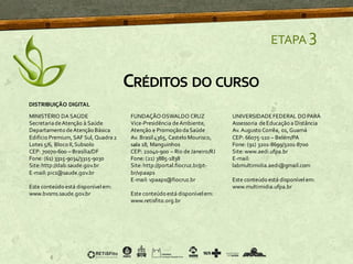 ETAPA 3
CRÉDITOS DO CURSO
MINISTÉRIO DA SAÚDE
SecretariadeAtenção à Saúde
Departamento deAtenção Básica
Edifício Premium, SAF Sul, Quadra2
Lotes 5/6, Bloco II,Subsolo
CEP: 70070-600 – Brasília/DF
Fone: (61) 3315-9034/3315-9030
Site:http://dab.saude.gov.br
E-mail: pics@saude.gov.br
Este conteúdo está disponível em:
www.bvsms.saude.gov.br
FUNDAÇÃOOSWALDO CRUZ
Vice-Presidência deAmbiente,
Atenção e Promoção daSaúde
Av. Brasil4365, Castelo Mourisco,
sala 18, Manguinhos
CEP: 21040-900 – Rio deJaneiro/RJ
Fone: (21) 3885-1838
Site:http://portal.fiocruz.br/pt-
br/vpaaps
E-mail: vpaaps@fiocruz.br
Este conteúdoestá disponívelem:
www.retisfito.org.br
UNIVERSIDADEFEDERAL DOPARÁ
Assessoria deEducação a Distância
Av. Augusto Corrêa, 01, Guamá
CEP: 66075-110 – Belém/PA
Fone: (91) 3201-8699/3201-8700
Site:www.aedi.ufpa.br
E-mail:
labmultimidia.aedi@gmail.com
Este conteúdo está disponível em:
www.multimidia.ufpa.br
DISTRIBUIÇÃO DIGITAL
 