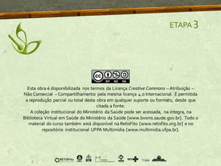 ETAPA 3
Esta obra é disponibilizada nos termos da Licença Creative Commons – Atribuição –
Não Comercial – Compartilhamento pela mesma licença 4.0 Internacional. É permitida
a reprodução parcial ou total desta obra em qualquer suporte ou formato, desde que
citada a fonte.
A coleção institucional do Ministério da Saúde pode ser acessada, na íntegra, na
Biblioteca Virtual em Saúde do Ministério da Saúde [www.bvsms.saude.gov.br]. Todo o
material do curso também está disponível na RetisFito [www.retisfito.org.br] e no
repositório institucional UFPA Multimídia [www.multimidia.ufpa.br].
 