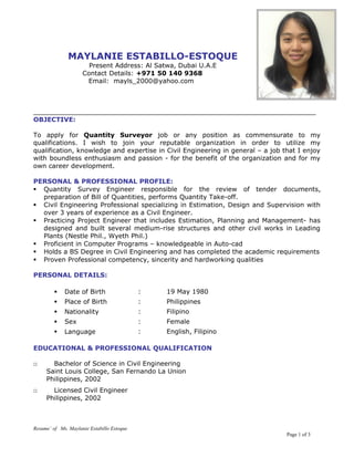 MAYLANIE ESTABILLO-ESTOQUE
Present Address: Al Satwa, Dubai U.A.E
Contact Details: +971 50 140 9368
Email: mayls_2000@yahoo.com
______________________________________________________________________
OBJECTIVE:
To apply for Quantity Surveyor job or any position as commensurate to my
qualifications. I wish to join your reputable organization in order to utilize my
qualification, knowledge and expertise in Civil Engineering in general – a job that I enjoy
with boundless enthusiasm and passion - for the benefit of the organization and for my
own career development.
PERSONAL & PROFESSIONAL PROFILE:
 Quantity Survey Engineer responsible for the review of tender documents,
preparation of Bill of Quantities, performs Quantity Take-off.
 Civil Engineering Professional specializing in Estimation, Design and Supervision with
over 3 years of experience as a Civil Engineer.
 Practicing Project Engineer that includes Estimation, Planning and Management- has
designed and built several medium-rise structures and other civil works in Leading
Plants (Nestle Phil., Wyeth Phil.)
 Proficient in Computer Programs – knowledgeable in Auto-cad
 Holds a BS Degree in Civil Engineering and has completed the academic requirements
 Proven Professional competency, sincerity and hardworking qualities
PERSONAL DETAILS:
 Date of Birth : 19 May 1980
 Place of Birth : Philippines
 Nationality : Filipino
 Sex : Female
 Language : English, Filipino
EDUCATIONAL & PROFESSIONAL QUALIFICATION
□ Bachelor of Science in Civil Engineering
Saint Louis College, San Fernando La Union
Philippines, 2002
□ Licensed Civil Engineer
Philippines, 2002
Resume’ of Ms. Maylanie Estabillo Estoque
Page 1 of 3
 