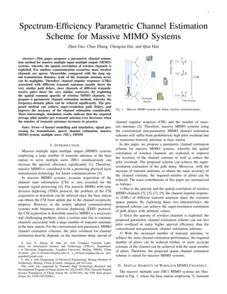 1
Spectrum-Efﬁciency Parametric Channel Estimation
Scheme for Massive MIMO Systems
Zhen Gao, Chao Zhang, Chengran Dai, and Qian Han
Abstract—This paper proposes a parametric channel estima-
tion method for massive multiple input multiple output (MIMO)
systems, whereby the spatial correlation of wireless channels is
exploited. For outdoor communication scenarios, most wireless
channels are sparse. Meanwhile, compared with the long sig-
nal transmission distance, scale of the transmit antenna array
can be negligible. Therefore, channel impulse responses (CIRs)
associated with different transmit antennas usually share the
very similar path delays, since channels of different transmit-
receive pairs share the very similar scatterers. By exploiting
the spatial common sparsity of wireless MIMO channels, we
propose a parametric channel estimation method, whereby the
frequency-domain pilots can be reduced signiﬁcantly. The pro-
posed method can achieve super-resolution path delays, and
improve the accuracy of the channel estimation considerably.
More interestingly, simulation results indicate that the required
average pilot number per transmit antenna even decreases when
the number of transmit antennas increases in practice.
Index Terms—Channel modelling and simulation, signal pro-
cessing for transmission, sparse channel estimation, massive
MIMO system, multiple users (MU), OFDM
I. INTRODUCTION
Massive multiple input multiple output (MIMO) systems
employing a large number of transmit antennas at the base
station to serve multiple users (MU) simultaneously can
increase the spectral efﬁciency signiﬁcantly [1]. Therefore,
massive MIMO is considered to be a promising physical layer
transmission technology for future communications [2].
In massive MIMO systems, accurate acquisition of the
channel state information (CSI) is very essential for the
sequent signal processing [4]. For massive MIMO with time
division duplexing (TDD) protocol, the problem of the CSI
acquisition in downlink can be relieved since the base station
can obtain the CSI from uplink due to the channel reciprocity
property. However, in the widely adopted communication
systems with frequency division duplexing (FDD) protocol,
the CSI acquisition in downlink massive MIMO is a necessary
and challenging problem, since a certain user has to estimate
channels associated with a large number of transmit antennas
at the base station. For the conventional non-parametric MIMO
channel estimation schemes, the pilot overhead for channel
estimation heavily depends on the maximum delay spread of
Z. Gao, C. Zhang, Q. Han are with Tsinghua National Labo-
ratory for Information Science and Technology (TNList), Departmen-
t of Electronic Engineering, Tsinghua University, Beijing 100084, China
(E-mails: gao-z11@mails.tsinghua.edu.cn; z c@mail.tsinghua.edu.cn; han-
qianthu@gmail.com).
C. Dai is with Department of Electrical Engineering, Beijing Institute of
Technology, Beijing, China (E-mails: chengran d@163.com).
This work was supported by National High Technology Research and
Development Program of China (Grant No. 2012AA011704), National Natural
Science Foundation of China (Grant No. 61201185), the ZTE fund project
(Grant No. CON1307250001).
Transmitter
Multipath
channel
Spacedomain
CIR
Tx1
Tx2
Tx tN
Time domain
Fig. 1. Massive MIMO systems for future wireless communications.
channel impulse response (CIR) and the number of trans-
mit antennas [2]. Therefore, massive MIMO systems using
the conventional non-parametric MIMO channel estimation
schemes will suffer from prohibitively high pilot overhead due
to numerous transmit antennas at base station.
In this paper, we propose a parametric channel estimation
scheme for massive MIMO systems, whereby the spatial
correlation of wireless channels are exploited to improve
the accuracy of the channel estimate as well as reduce the
pilot overhead. The proposed scheme can achieve the super-
resolution estimation of the path delay. Moreover, with the
increase of transmit antennas, to obtain the same accuracy of
the channel estimate, the required number of pilots can be
reduced. The main contributions of this paper are summarized
as follows:
1) Due to the sparsity and the spatial correlation of wireless
MIMO channels [3], [5]–[7], [9], the channel impulse respons-
es (CIRs) of different transmit antennas share the common
sparse pattern. By exploiting those two characteristics, the
proposed scheme can achieve the super-resolution estimation
of path delays with arbitrary values.
2) Since the sparsity of wireless channels is exploited, the
proposed parametric channel estimation scheme can use less
pilot overhead or enjoy higher spectral efﬁciency than the
conventional non-parametric channel estimation schemes.
3) With the increased number of transmit antennas, to
achieve the same channel estimation performance, the required
number of pilots can be reduced further, or more accurate
estimate of the channel can be achieved with the same number
of pilots. Therefore, the proposed sparse channel estimation
scheme is suited for massive MIMO systems.
II. SPATIAL SPARSITY OF WIRELESS MIMO CHANNELS
The massive multiple user (MU) MIMO systems are illus-
trated in Fig. 1, where the base station employing Nt transmit
 