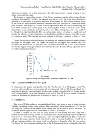 Mackenzie, James Robert – Can a Flapless Hydrofoil Provide A Realistic Alternative To a
Standard Moth Foil With a Flap?
13
optimisation is carried out in this range due to the high sailing speeds obtained resulting in most
sailing occurring in this range.
The increase in measured performance of the flapped on-design condition when compared to the
un-flapped foil could be caused by the dynamic state of the moth, that is the flapped on-design
condition is far more stable in the present setup than the un-flapped foil. This dynamic stability feature
of the foils is not modelled in the numerical simulation which the moth was in a steady state where
pitch and heave were neglected. Another cause of experimental error was due to manoeuvring into
turns which caused a spike in boat speed, as the moth stayed on its foils at TWA in which a steady
state solution would result in the moth coming off its foils. These turning manoeuvres were unable to
be filtered from experimental results. This is a problem as the moth is not sailing in a steady state and
is under the influence of rapid accelerations and decelerations. Further testing may be needed in order
to verify these results. The averaged percentage variance for all design conditions is shown in Figure
11.
Despite the differences displayed between the predicted and measured differences between flapped
on-design and un-flapped foils, the flapped off-design and un-flapped foils showed very close
differences for the measured and predicted cases. The primary reason for this is most likely due to the
fact that the flapped off-design condition does not retain the same dynamic stability superiority due to
its far from optimal configuration.
Figure 11 Average percentage variance of all design conditions for all TWA.
6.2.1 Explanation of Maximum Boat speed
In both analyses the greatest boat speed occurred for TWA between 105 to 120 degrees. These TWA
represent sailing conditions where the main sail is in drag mode with low lift force produced. As a
result there is a greater component of the wind pressure applied to mainsail which is aligned with the
moth’s course heading. The average flap angle for the moth at these TWA was on average 2.5 degrees,
which was the lowest flap deflection for all headings as shown in Figure 8.
7. Conclusion
Two types of T-foils used on an international moth dinghy were tested in order to obtain optimum
VMG for a windward leeward course structure. The wind strength for the analysis was 8 m/s. The first
foil tested was fitted with a flap located on the trailing edge and a length of 30% of the chord. The
second foil was un-flapped and was rotated about an axel at ¼ of the chord.
In order to compare the two foils and verify results full scale testing was done along with a
numerical simulation involving a VPP. The two dimensional lift and drag coefficients were obtained
from X-Foil and converted to three dimensional values by using lifting line theory. These results were
used to set the design conditions for all foils tested. In order to compare the efficiency of each foil an
off- and on-design condition was created which was a function of the camber of the foil cross section.
The flapped foil had two design conditions due to flap deflections and the varying camber of the foil
-40%
-20%
0%
20%
40%
60%
80%
100%
120%
0 30 60 90 120 150 180
Percentagevariance(%)
TWA (deg)
Experimential Vs
Numerical
 