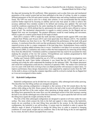 Mackenzie, James Robert – Can a Flapless Hydrofoil Provide A Realistic Alternative To a
Standard Moth Foil With a Flap?
3
the drag and increasing the lift coefficient. Other parameters such as plan form area and mechanical
parameters of the control system had not been published at the time of writing. In order to compare
different parameters of the foil and control systems, different states and sailing conditions needed to be
found. The VPP was used to solve for a steady state solution. It was recommended that the outputs
could be further improved by focusing on stability and not only boat speed. In order to achieve this
accuracy additional force modules needed to be defined and existing ones updated. The end result
would be conditions experienced by the sailor matching the solutions given by FS-Equilibrium. The
work by Bögle et al. (2010) defined that by optimisation the moth could be more efficient at various
points of sail. The mechanical characteristics in regards to control systems for the flapped and un-
flapped foils were not investigated. The greatest difference would be wand loading and movement,
which is a part of a control system based on foil angle of attack.
Hull (2011) created a VPP to model the moth and then compared results against GPS event data
collected from Whaley and Alvazzi (2013) and wind speed data from Masters (2013). The modelled
degrees of freedom was from four to six. The VPP predicted the performance of the moth with good
accuracy. A conclusion from this work was that aerodynamic forces due to windage and sail efficiency
required revision as this is a major component of the total drag force. Hydrodynamic forces could be
improved by including added resistance due to waves. Ventilation is not taken in to account as studied
by Emonson (2009), as ventilation only tends to affect the boat temporarily by removing all the lifting
force from the affected foil. Ventilation could be a component that may need to be accounted for when
studying the actuation of the two foil systems. FS-Equilibrium user modules programmed by Hull
(2011), were used by the author for the numerical analysis.
Findlay and Turnock (2009) studied the use of a VPP as a design tool and the investigations were
based around the moth. Upon further refinement it was found that the VPP could be used as a
coaching aid to help the sailor understand the headings for the optimum VMG. The skipper placement
and varied foil configuration could also be a function of optimum VMG. The studies were carried out
over two years with moth foils evolving to have an elliptical profile with increases in aspect ratios. To
improve performance these design characteristics were supported by empirical results from the VPP.
As the moth is always evolving the computer algorithm could be evolved to include the un-flapped foil
as it was not investigated in these studies.
3.3 Hydrofoil Configurations
Hydrofoil configurations can be divided into two categories, fully submerged and surface piercing.
This describes how the lifting surfaces are arranged and operate.
The surface piercing configuration is designed so that sections of the foil extend above the free
surface while riding on the foils. Struts connect the foils to the hull of the vessel with sufficient length
to support the hull free of the water surface when operating at design speeds. As speed is increased,
the lifting force generated by the water flow over the submerged section of the foils increases causing
the hull to rise and the submerged area of the foils to decrease. For a given speed the hull will rise until
the lifting force equals the weight carried by the foils.
The foils of the fully-submerged configuration are designed to operate at all times under the water
surface. The struts which connect the foils to the hull and support it when riding on the hydrofoils,
mostly do not contribute to the total lifting force provided by the system. In the fully-submerged
configuration, the hydrofoil is not self-levelling. A system must be installed in order to operate the
effective angle of attack of hydrofoils to change the lifting force in order to respond to changing
conditions of vessel speed, weight and sea conditions. Due to the hull flying in the air and supported
by two struts, the hull is almost uncoupled from a seaway.
 