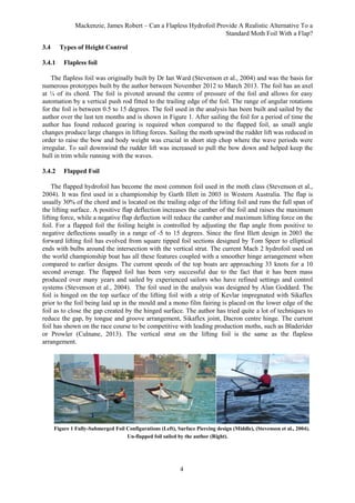 Mackenzie, James Robert – Can a Flapless Hydrofoil Provide A Realistic Alternative To a
Standard Moth Foil With a Flap?
4
3.4 Types of Height Control
3.4.1 Flapless foil
The flapless foil was originally built by Dr Ian Ward (Stevenson et al., 2004) and was the basis for
numerous prototypes built by the author between November 2012 to March 2013. The foil has an axel
at ¼ of its chord. The foil is pivoted around the centre of pressure of the foil and allows for easy
automation by a vertical push rod fitted to the trailing edge of the foil. The range of angular rotations
for the foil is between 0.5 to 15 degrees. The foil used in the analysis has been built and sailed by the
author over the last ten months and is shown in Figure 1. After sailing the foil for a period of time the
author has found reduced gearing is required when compared to the flapped foil, as small angle
changes produce large changes in lifting forces. Sailing the moth upwind the rudder lift was reduced in
order to raise the bow and body weight was crucial in short step chop where the wave periods were
irregular. To sail downwind the rudder lift was increased to pull the bow down and helped keep the
hull in trim while running with the waves.
3.4.2 Flapped Foil
The flapped hydrofoil has become the most common foil used in the moth class (Stevenson et al.,
2004). It was first used in a championship by Garth Illett in 2003 in Western Australia. The flap is
usually 30% of the chord and is located on the trailing edge of the lifting foil and runs the full span of
the lifting surface. A positive flap deflection increases the camber of the foil and raises the maximum
lifting force, while a negative flap deflection will reduce the camber and maximum lifting force on the
foil. For a flapped foil the foiling height is controlled by adjusting the flap angle from positive to
negative deflections usually in a range of -5 to 15 degrees. Since the first Illett design in 2003 the
forward lifting foil has evolved from square tipped foil sections designed by Tom Speer to elliptical
ends with bulbs around the intersection with the vertical strut. The current Mach 2 hydrofoil used on
the world championship boat has all these features coupled with a smoother hinge arrangement when
compared to earlier designs. The current speeds of the top boats are approaching 33 knots for a 10
second average. The flapped foil has been very successful due to the fact that it has been mass
produced over many years and sailed by experienced sailors who have refined settings and control
systems (Stevenson et al., 2004). The foil used in the analysis was designed by Alan Goddard. The
foil is hinged on the top surface of the lifting foil with a strip of Kevlar impregnated with Sikaflex
prior to the foil being laid up in the mould and a mono film fairing is placed on the lower edge of the
foil as to close the gap created by the hinged surface. The author has tried quite a lot of techniques to
reduce the gap, by tongue and groove arrangement, Sikaflex joint, Dacron centre hinge. The current
foil has shown on the race course to be competitive with leading production moths, such as Bladerider
or Prowler (Culnane, 2013). The vertical strut on the lifting foil is the same as the flapless
arrangement.
Figure 1 Fully-Submerged Foil Configurations (Left), Surface Piercing design (Middle), (Stevenson et al., 2004).
Un-flapped foil sailed by the author (Right).
 