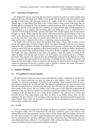 Mackenzie, James Robert – Can a Flapless Hydrofoil Provide A Realistic Alternative To a
Standard Moth Foil With a Flap?
5
3.4.3 Advantages of Flapless Foil
The flapped foil requires significant flap movement to maintain the moth at a constant height while
sailing in the water (Stevenson et al., 2004). At low speeds when the hull is in the water and low riding
the flap is angled down and effectively increases the camber of the foil to induce lift of the hull.
Though there is a high lifting force there is also a large amount of drag created at the same time. As
the boat speed is increased the flap will assume a neutral position in order to reduce the lifting force
generated by the foil. At this stage the foil is operating at its most efficient shape and the component of
drag produced is at its smallest. The increasing speed will finally give rise to a requirement for a
reduction of lift in order to maintain a constant ride height. This can also happen when the boat travels
through wave peaks. At this stage the flap will be in the upward position and cancellation of lift is the
result. In this operating condition the downward and drag forces are at their greatest values. The foil
can do this more than twenty times in a minute and in effect the foil is not operating at the designed
shape and has areas of operation where there is a high drag component generated.
The flapless foil uses the same theory for operation. This means a larger angle of attack at lower
speeds and reduced angle of attack at higher speeds. The major advantage is that the cross sectional
shape of the foil is constant at all angles of operation and will generate a smaller drag force than a flap
except for when both foils are operating in there neutral positions. In sailing the flapless arrangement
the author has found rather small movements of the foil is all that is required in order to control the
ride height. The major refinement at this stage is the gearing to gain this control. In setting up the
angles for flight of the foil the angle of attack is set at 0.5 degrees as a minimum and up to 14 degrees
maximum. The concept is far removed from the methodology embraced by the flapped foil, where
there is a negative flap angle needed for the down force. Essentially the key variable is boat speed. The
slower the boat more angle of attack is required to lift the boat. As speed increases the angle of attack
reduces to compensate the increase in speed in order to maintain a constant ride height. This means a
negative angle of attack is never needed on the flapless foil.
4. Analysis Methods
4.1 FS-Equilibrium Velocity Prediction
The VPP software used in the analysis was FS-Equilibrium, which is distributed by Stewart et al.
(2012). The velocity prediction was done by means of a force balance, where a set of non-linear
equations are solved for each degree of freedom in the simulation. These equations define the forces
and moments acting on the rig, hull and foils. The apparent wind direction and speed are determined
from the boat speed and true wind direction and speed. The VPP relies on user modules to define the
forces acting on the system. The user modules used in the analysis were originally programmed by
Hull (2011). The main foil user module was altered for each design condition in the simulation as it is
a function of lift and drag forces over a range of foil incidences. The main foil user module used
formulas derived from experimental work done by Binns et al. (2008). Where there are four
multipliers that are a function of lift and drag coefficients that are calculated and plotted against foil
angle of attack. These values are then used to calculate the forces and moments on the main foil and
used to obtain a steady state solution.
4.2 X-Foil
X-Foil is an interactive program for the design and analysis of subsonic isolated aerofoils (Drela
and Youngren, 2008). The two dimensional lift and drag coefficients used in the analysis were
obtained from X-Foil. The simulations were run with a viscous solution and a free stream velocity of 8
m/s. The Ncrit command was used to model boundary layer separation and Reynolds number affects.
The two dimensional lift and drag coefficients were then converted to three dimensional values by
using lifting line theory (Alberte E. Von Doenhoff, 1948). Lifting line theory is a function of foil
aspect ratio which accounts for geometrical properties of the foil.
 