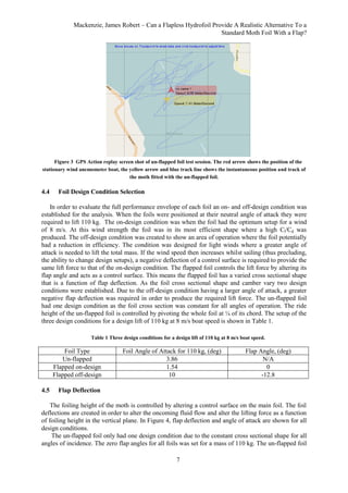 Mackenzie, James Robert – Can a Flapless Hydrofoil Provide A Realistic Alternative To a
Standard Moth Foil With a Flap?
7
Figure 3 GPS Action replay screen shot of un-flapped foil test session. The red arrow shows the position of the
stationary wind anemometer boat, the yellow arrow and blue track line shows the instantaneous position and track of
the moth fitted with the un-flapped foil.
4.4 Foil Design Condition Selection
In order to evaluate the full performance envelope of each foil an on- and off-design condition was
established for the analysis. When the foils were positioned at their neutral angle of attack they were
required to lift 110 kg. The on-design condition was when the foil had the optimum setup for a wind
of 8 m/s. At this wind strength the foil was in its most efficient shape where a high Cl/Cd was
produced. The off-design condition was created to show an area of operation where the foil potentially
had a reduction in efficiency. The condition was designed for light winds where a greater angle of
attack is needed to lift the total mass. If the wind speed then increases whilst sailing (thus precluding,
the ability to change design setups), a negative deflection of a control surface is required to provide the
same lift force to that of the on-design condition. The flapped foil controls the lift force by altering its
flap angle and acts as a control surface. This means the flapped foil has a varied cross sectional shape
that is a function of flap deflection. As the foil cross sectional shape and camber vary two design
conditions were established. Due to the off-design condition having a larger angle of attack, a greater
negative flap deflection was required in order to produce the required lift force. The un-flapped foil
had one design condition as the foil cross section was constant for all angles of operation. The ride
height of the un-flapped foil is controlled by pivoting the whole foil at ¼ of its chord. The setup of the
three design conditions for a design lift of 110 kg at 8 m/s boat speed is shown in Table 1.
Table 1 Three design conditions for a design lift of 110 kg at 8 m/s boat speed.
Foil Type Foil Angle of Attack for 110 kg, (deg) Flap Angle, (deg)
Un-flapped 3.86 N/A
Flapped on-design 1.54 0
Flapped off-design 10 -12.8
4.5 Flap Deflection
The foiling height of the moth is controlled by altering a control surface on the main foil. The foil
deflections are created in order to alter the oncoming fluid flow and alter the lifting force as a function
of foiling height in the vertical plane. In Figure 4, flap deflection and angle of attack are shown for all
design conditions.
The un-flapped foil only had one design condition due to the constant cross sectional shape for all
angles of incidence. The zero flap angles for all foils was set for a mass of 110 kg. The un-flapped foil
 