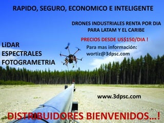 RAPIDO, SEGURO, ECONOMICO E INTELIGENTE
LiDAR
ESPECTRALES
FOTOGRAMETRIA
DRONES INDUSTRIALES RENTA POR DIA
PARA LATAM Y EL CARIBE
PRECIOS DESDE US$150/DIA !
Para mas información:
wortiz@3dpsc.com
DISTRIBUIDORES BIENVENIDOS…!
www.3dpsc.com
 