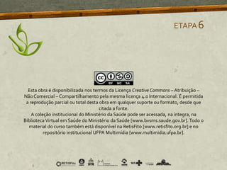 ETAPA6
Esta obra é disponibilizada nos termos da Licença Creative Commons – Atribuição –
Não Comercial – Compartilhamento pela mesma licença 4.0 Internacional. É permitida
a reprodução parcial ou total desta obra em qualquer suporte ou formato, desde que
citada a fonte.
A coleção institucional do Ministério da Saúde pode ser acessada, na íntegra, na
Biblioteca Virtual em Saúde do Ministério da Saúde [www.bvsms.saude.gov.br]. Todo o
material do curso também está disponível na RetisFito [www.retisfito.org.br] e no
repositório institucional UFPA Multimídia [www.multimidia.ufpa.br].
 