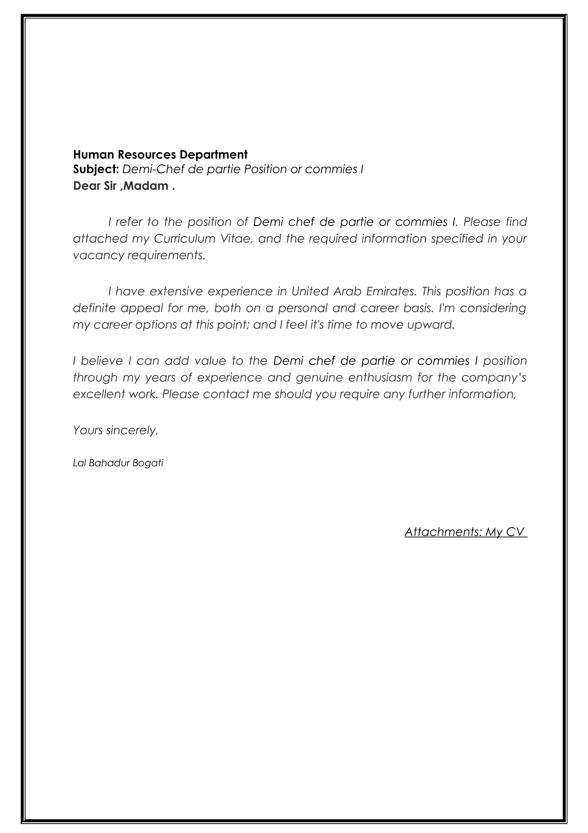 Human Resources Department
Subject: Demi-Chef de partie Position or commies I
Dear Sir ,Madam .
I refer to the position of Demi chef de partie or commies I. Please find
attached my Curriculum Vitae, and the required information specified in your
vacancy requirements.
I have extensive experience in United Arab Emirates. This position has a
definite appeal for me, both on a personal and career basis. I'm considering
my career options at this point; and I feel it's time to move upward.
I believe I can add value to the Demi chef de partie or commies I position
through my years of experience and genuine enthusiasm for the company’s
excellent work. Please contact me should you require any further information,
Yours sincerely,
Lal Bahadur Bogati
Attachments: My CV
 