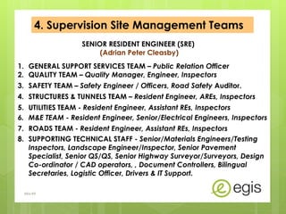 4. Supervision Site Management Teams
SENIOR RESIDENT ENGINEER (SRE)
(Adrian Peter Cleasby)
1. GENERAL SUPPORT SERVICES TEAM – Public Relation Officer
2. QUALITY TEAM – Quality Manager, Engineer, Inspectors
3. SAFETY TEAM – Safety Engineer / Officers, Road Safety Auditor.
4. STRUCTURES & TUNNELS TEAM – Resident Engineer, AREs, Inspectors
5. UTILITIES TEAM - Resident Engineer, Assistant REs, Inspectors
6. M&E TEAM - Resident Engineer, Senior/Electrical Engineers, Inspectors
7. ROADS TEAM - Resident Engineer, Assistant REs, Inspectors
8. SUPPORTING TECHNICAL STAFF - Senior/Materials Engineers/Testing
Inspectors, Landscape Engineer/Inspector, Senior Pavement
Specialist, Senior QS/QS, Senior Highway Surveyor/Surveyors, Design
Co-ordinator / CAD operators, , Document Controllers, Bilingual
Secretaries, Logistic Officer, Drivers & IT Support.
AKo/EIt
 