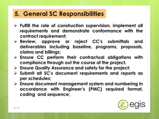 5. General SC Responsibilities
 Fulfill the role of construction supervision, implement all
requirements and demonstrate conformance with the
contract requirement;
 Review, approve or reject CC’s submittals and
deliverables including baseline, programs, proposals,
claims and billings;
 Ensure CC perform their contractual obligations with
compliance through out the course of the project.
 Ensure Quality Assurance and safety for the project;
 Submit all SC’s document requirements and reports as
per schedules;
 Ensure document management system and numbering in
accordance with Engineer’s (PMC) required format,
coding and sequence;
AKo/EIt
 