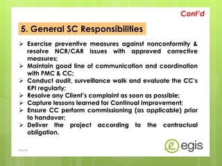5. General SC Responsibilities
 Exercise preventive measures against nonconformity &
resolve NCR/CAR issues with approved corrective
measures;
 Maintain good line of communication and coordination
with PMC & CC;
 Conduct audit, surveillance walk and evaluate the CC’s
KPI regularly;
 Resolve any Client’s complaint as soon as possible;
 Capture lessons learned for Continual Improvement;
 Ensure CC perform commissioning (as applicable) prior
to handover;
 Deliver the project according to the contractual
obligation.
Cont’d
AKo/EIt
 