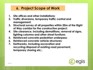6. Project Scope of Work
1. Site offices and other installations;
2. Traffic diversions, temporary traffic control and
management;
3. Structural survey of all properties within 20m of the Right
of Way corridor for the construction project;
4. Site clearance, including demolitions, removal of signs,
lighting columns and other street furniture;
5. Reinforced concrete pedestrian underpass;
6. Reinforced concrete vehicle structures;
7. Earthworks, including excavation and
recycling/disposal of existing road pavement,
temporary shoring etc.;
AKo/EIt
 