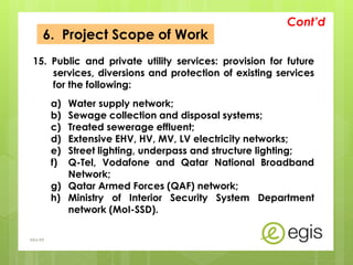 6. Project Scope of Work
15. Public and private utility services: provision for future
services, diversions and protection of existing services
for the following:
a) Water supply network;
b) Sewage collection and disposal systems;
c) Treated sewerage effluent;
d) Extensive EHV, HV, MV, LV electricity networks;
e) Street lighting, underpass and structure lighting;
f) Q-Tel, Vodafone and Qatar National Broadband
Network;
g) Qatar Armed Forces (QAF) network;
h) Ministry of Interior Security System Department
network (MoI-SSD).
Cont’d
AKo/EIt
 