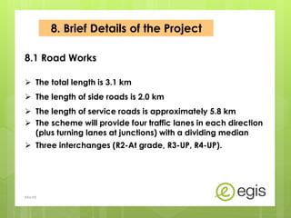  The total length is 3.1 km
 The length of side roads is 2.0 km
 The length of service roads is approximately 5.8 km
 The scheme will provide four traffic lanes in each direction
(plus turning lanes at junctions) with a dividing median
 Three interchanges (R2-At grade, R3-UP, R4-UP).
8.1 Road Works
8. Brief Details of the Project
AKo/EIt
 