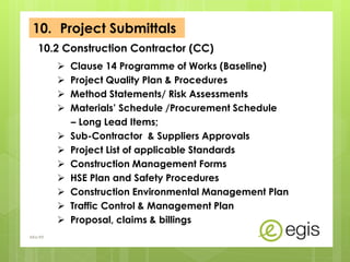  Clause 14 Programme of Works (Baseline)
 Project Quality Plan & Procedures
 Method Statements/ Risk Assessments
 Materials’ Schedule /Procurement Schedule
– Long Lead Items;
 Sub-Contractor & Suppliers Approvals
 Project List of applicable Standards
 Construction Management Forms
 HSE Plan and Safety Procedures
 Construction Environmental Management Plan
 Traffic Control & Management Plan
 Proposal, claims & billings
10.2 Construction Contractor (CC)
AKo/EIt
10. Project Submittals
 