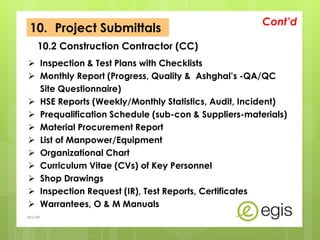 Inspection & Test Plans with Checklists
 Monthly Report (Progress, Quality & Ashghal’s -QA/QC
Site Questionnaire)
 HSE Reports (Weekly/Monthly Statistics, Audit, Incident)
 Prequalification Schedule (sub-con & Suppliers-materials)
 Material Procurement Report
 List of Manpower/Equipment
 Organizational Chart
 Curriculum Vitae (CVs) of Key Personnel
 Shop Drawings
 Inspection Request (IR), Test Reports, Certificates
 Warrantees, O & M Manuals
Cont’d
AKo/EIt
10.2 Construction Contractor (CC)
10. Project Submittals
 
