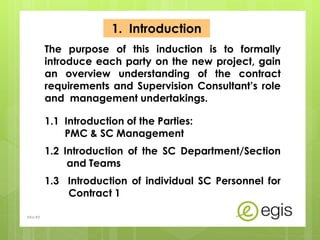 1. Introduction
The purpose of this induction is to formally
introduce each party on the new project, gain
an overview understanding of the contract
requirements and Supervision Consultant’s role
and management undertakings.
1.1 Introduction of the Parties:
PMC & SC Management
1.2 Introduction of the SC Department/Section
and Teams
1.3 Introduction of individual SC Personnel for
Contract 1
AKo/EIt
 