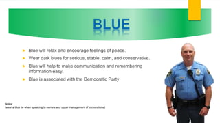  Blue will relax and encourage feelings of peace.
 Wear dark blues for serious, stable, calm, and conservative.
 Blue will help to make communication and remembering
information easy.
 Blue is associated with the Democratic Party
Notes:
(wear a blue tie when speaking to owners and upper management of corporations)
 