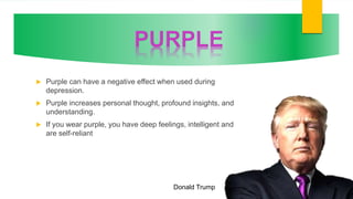  Purple can have a negative effect when used during
depression.
 Purple increases personal thought, profound insights, and
understanding.
 If you wear purple, you have deep feelings, intelligent and
are self-reliant
Donald Trump
 