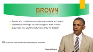  People who prefer brown are often conventional and orderly.
 Wear brown clothing if you want to appear down to earth
 Brown can hide your true nature and show no direction
Barack Obama
Notes:
brown and beige suits on men also make them appear old fashioned, and out dated
 
