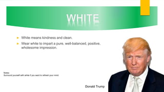  White means kindness and clean.
 Wear white to impart a pure, well-balanced, positive,
wholesome impression.
Donald Trump
Notes:
Surround yourself with white if you want to refresh your mind.
 