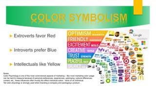  Extroverts favor Red
 Introverts prefer Blue
 Intellectuals like Yellow
Notes:
Color Psychology is one of the most controversial aspects of marketing – like most marketing color usage
can be hard to measure because of personal preferences, experiences, upbringing, cultural differences,
context, etc., these influences often muddy the effect individual colors have on an individual.
Yet color phycology is strongly used when branding a company and packaging a product.
 