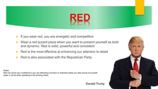  If you wear red, you are energetic and competitive
 Wear a red accent piece when you want to present yourself as bold
and dynamic. Red is solid, powerful and consistent
 Red is the most effective at enhancing our attention to detail
 Red is also associated with the Republican Party
Donald Trump
Notes:
Red can boost your confidence if you are attending a function or interview where you feel unsure of yourself.
(wear a red tie when speaking to the working class)
 