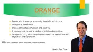  People who like orange are usually thoughtful and sincere.
 Orange is a power color
 Orange stimulates enthusiasm and creativity
 If you wear orange, you are action oriented and competent.
 Orange can bring about the willingness to embrace new ideas with
enjoyment and exploration.
Senator Ron Wyden
Notes:
Wearing orange during times of stress, or shock can help to balance your emotions.
 