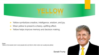  Yellow symbolizes creative, intelligence, wisdom, and joy.
 Wear yellow to present a cheery, uplifting effect.
 Yellow helps improve memory and decision making.
Donald Trump
Notes:
Yellow is the easiest color to see (people who are blind to other colors can usually see yellow)
 