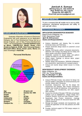 li1 0GRACEoo
CAREER OBJECTIVE
To join a company that will enable me to use my skills,
experience, educational backgrounds and ability to
work well with others.
PROFESSIONAL EXPERIENCE
APPLICATION DESIGNER/PCB DESIGNER
Antech-Enviro Philippines, Inc.
FCIE, Dasmariñas Cavite
April 20, 2015-present
Duties and Responsibilities:
 Analyze datasheets and drawing files to provide
Schematic library and PCB library.
 Prepare Schematic design based on customer’s circuit
requirements.
 Develop PCB layouts, perform component placements,
determine wire routings and design this for analog and
digital signals using Altium Design Software.
 Coordinate customer for design review and perform
updates according to customer requirements.
 Attend project meetings to discuss about project
progress and issues.
 Develop design documentations, BOM (Bill of Materials)
and requirements specifications for assigned projects.
 Analyze and resolve design related issues in a timely
manner.
NEW PRODUCT DEVELOPMENT ENGINEER
Ibiden Philippines, Inc.
FPIP, Sto. Tomas Batangas
May 15, 2012-April 17, 2015
Duties and Responsibilities:
 Analyze PCB data of every new product for design risk
that are notable in anticipation for actual processing and
provides design data if necessary.
 Coordinate development team for the design risk
assessment and prepares New Product Introduction
material that includes all references to be presented to
Japan team, local manufacturing and other support
team members.
 Assess the criticality of the given PCB data using design
software such as CAM350v10.0, Allegro Viewer v16.5
(Cadence System), SCAD and Valor Universal Viewer.
 Spearheads New Product Introduction meetings
together with all sections for discussion based from NPI
material presented.
 Manage tool design standards and improvements and
initiates the application of it for new products and HVM
products.
 Provides technical support for PCB design analysis to
support sections.
SUMMARY OF QUALIFICATIONS
Graduate of Bachelor of Science in Electronics
Engineering with work experience as an Application
Designer, part of Test Development Group and as a
Design Engineer, part of New Product Development
Team, specifically in Flip Chip Land and Ball Grid
Array Manufacturing. I am knowledgeable at Design
Software such as Altium, CAM350v10.0, Allegro
Viewer v16.5 (Cadence System), SCAD, Valor
Universal Viewer, Microsoft Office (Excel, Power
point, Word) and basic knowledge in AutoCAD.
Age : 25 years old
Birth date : October 29, 1990
Height : 5”
Weight : 45 kgs.
Citizenship : Filipino
Civil Status : Single
Religion : Christian
Passport No : EC0712423
Jamicah A. Sumaya
408 Ilang-ilang St., Villa Adelina III,
Brgy. Bulilan Sur, Pila, Laguna
Contact No. 0917-8963-111
Email Add: jamsumaya@gmail.com
 