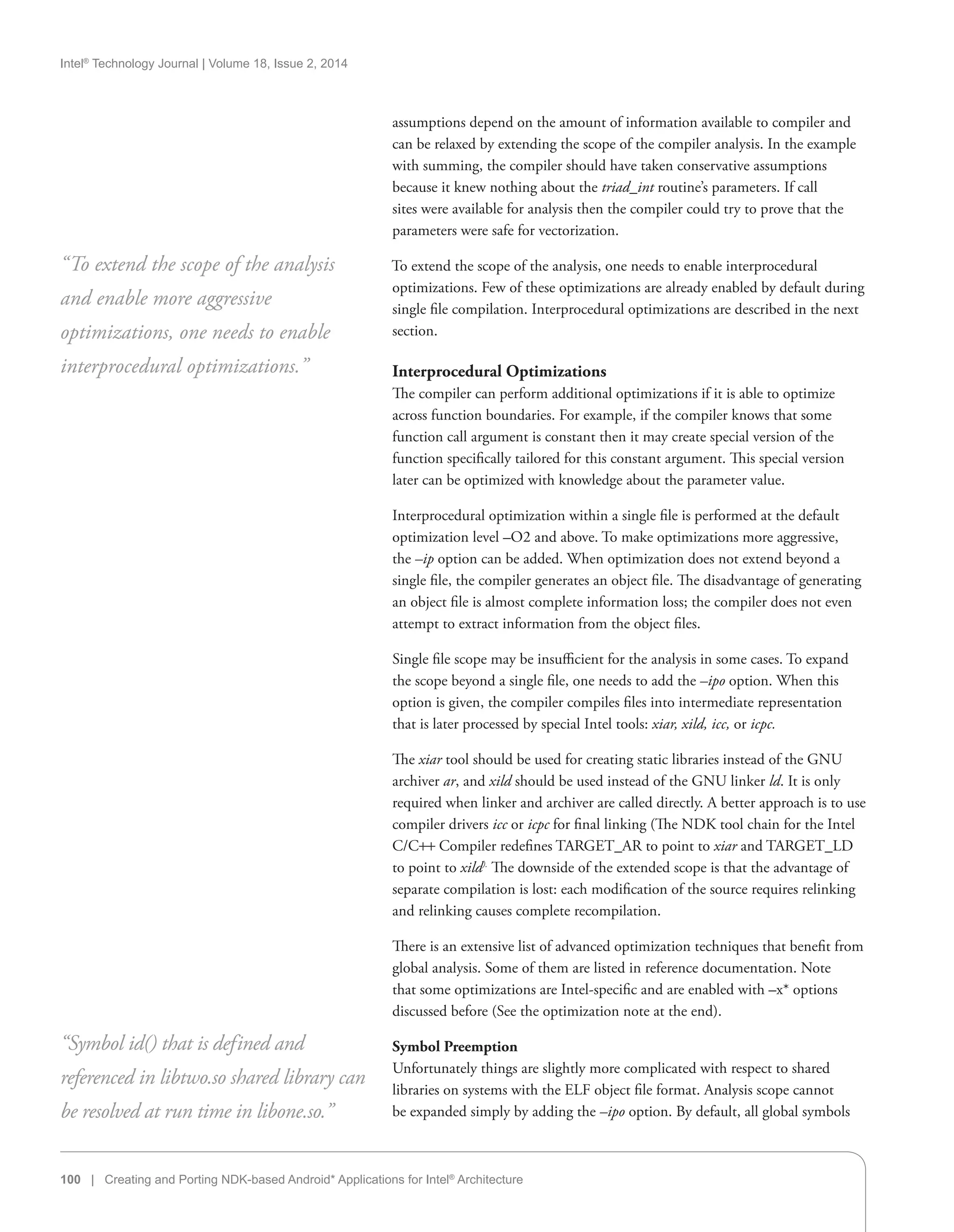 Intel®
Technology Journal | Volume 18, Issue 2, 2014
100 | Creating and Porting NDK-based Android* Applications for Intel®
Architecture
assumptions depend on the amount of information available to compiler and
can be relaxed by extending the scope of the compiler analysis. In the example
with summing, the compiler should have taken conservative assumptions
because it knew nothing about the triad_int routine’s parameters. If call
sites were available for analysis then the compiler could try to prove that the
parameters were safe for vectorization.
To extend the scope of the analysis, one needs to enable interprocedural
optimizations. Few of these optimizations are already enabled by default during
single file compilation. Interprocedural optimizations are described in the next
section.
Interprocedural Optimizations
The compiler can perform additional optimizations if it is able to optimize
across function boundaries. For example, if the compiler knows that some
function call argument is constant then it may create special version of the
function specifically tailored for this constant argument. This special version
later can be optimized with knowledge about the parameter value.
Interprocedural optimization within a single file is performed at the default
optimization level –O2 and above. To make optimizations more aggressive,
the –ip option can be added. When optimization does not extend beyond a
single file, the compiler generates an object file. The disadvantage of generating
an object file is almost complete information loss; the compiler does not even
attempt to extract information from the object files.
Single file scope may be insufficient for the analysis in some cases. To expand
the scope beyond a single file, one needs to add the –ipo option. When this
option is given, the compiler compiles files into intermediate representation
that is later processed by special Intel tools: xiar, xild, icc, or icpc.
The xiar tool should be used for creating static libraries instead of the GNU
archiver ar, and xild should be used instead of the GNU linker ld. It is only
required when linker and archiver are called directly. A better approach is to use
compiler drivers icc or icpc for final linking (The NDK tool chain for the Intel
C/C++ Compiler redefines TARGET_AR to point to xiar and TARGET_LD
to point to xild).
The downside of the extended scope is that the advantage of
separate compilation is lost: each modification of the source requires relinking
and relinking causes complete recompilation.
There is an extensive list of advanced optimization techniques that benefit from
global analysis. Some of them are listed in reference documentation. Note
that some optimizations are Intel-specific and are enabled with –x* options
discussed before (See the optimization note at the end).
Symbol Preemption
Unfortunately things are slightly more complicated with respect to shared
libraries on systems with the ELF object file format. Analysis scope cannot
be expanded simply by adding the –ipo option. By default, all global symbols
“To extend the scope of the analysis
and enable more aggressive
optimizations, one needs to enable
interprocedural optimizations.”
“Symbol id() that is defined and
referenced in libtwo.so shared library can
be resolved at run time in libone.so.”
 