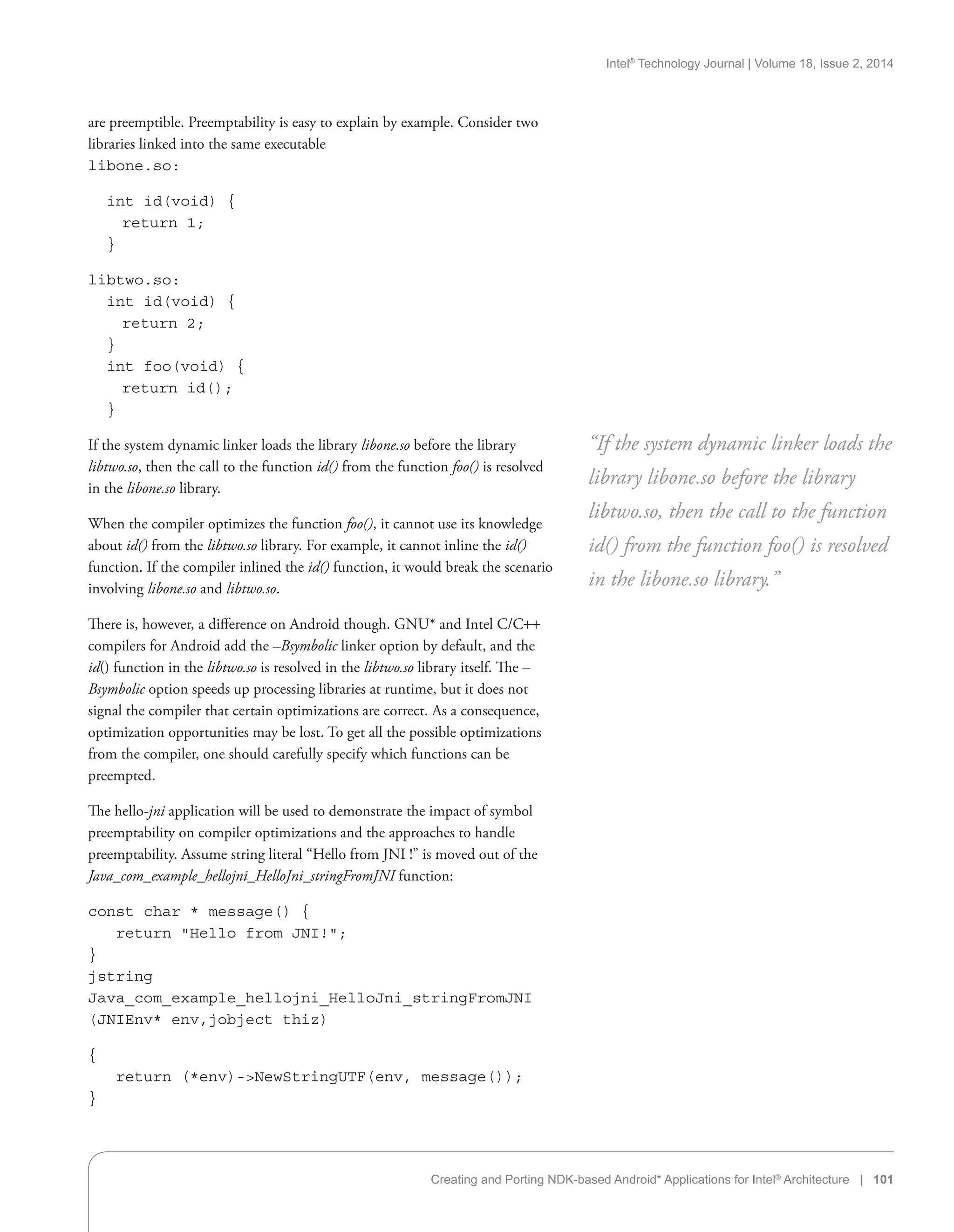 Intel®
Technology Journal | Volume 18, Issue 2, 2014
Creating and Porting NDK-based Android* Applications for Intel®
Architecture | 101
are preemptible. Preemptability is easy to explain by example. Consider two
libraries linked into the same executable
libone.so:
int id(void) {
  return 1;
}
libtwo.so:
int id(void) {
  return 2;
}
int foo(void) {
  return id();
}
If the system dynamic linker loads the library libone.so before the library
libtwo.so, then the call to the function id() from the function foo() is resolved
in the libone.so library.
When the compiler optimizes the function foo(), it cannot use its knowledge
about id() from the libtwo.so library. For example, it cannot inline the id()
function. If the compiler inlined the id() function, it would break the scenario
involving libone.so and libtwo.so.
There is, however, a difference on Android though. GNU* and Intel C/C++
compilers for Android add the –Bsymbolic linker option by default, and the
id() function in the libtwo.so is resolved in the libtwo.so library itself. The –
Bsymbolic option speeds up processing libraries at runtime, but it does not
signal the compiler that certain optimizations are correct. As a consequence,
optimization opportunities may be lost. To get all the possible optimizations
from the compiler, one should carefully specify which functions can be
preempted.
The hello-jni application will be used to demonstrate the impact of symbol
preemptability on compiler optimizations and the approaches to handle
preemptability. Assume string literal “Hello from JNI !” is moved out of the
Java_com_example_hellojni_HelloJni_stringFromJNI function:
const char * message() {
	 return Hello from JNI!;
}
jstring
Java_com_example_hellojni_HelloJni_stringFromJNI
(JNIEnv* env,jobject thiz)
{
	 return (*env)-NewStringUTF(env, message());
}
“If the system dynamic linker loads the
library libone.so before the library
libtwo.so, then the call to the function
id() from the function foo() is resolved
in the libone.so library.”
 