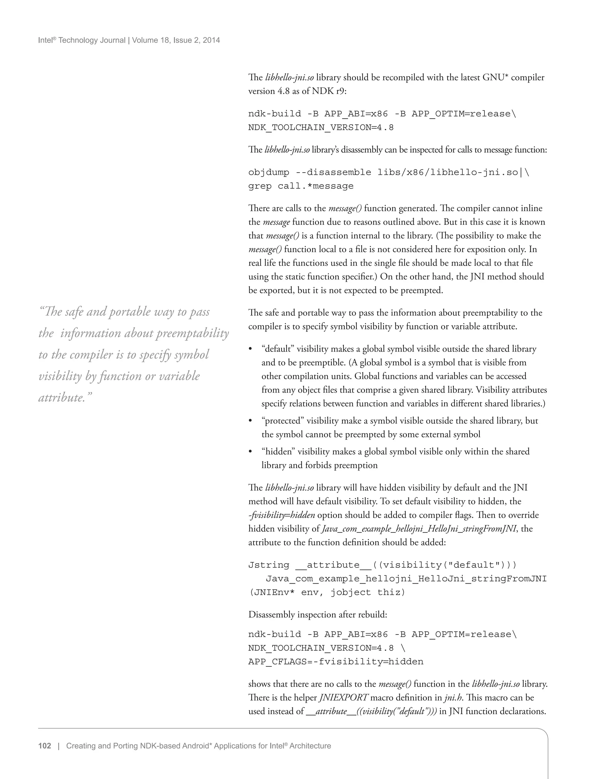 Intel®
Technology Journal | Volume 18, Issue 2, 2014
102 | Creating and Porting NDK-based Android* Applications for Intel®
Architecture
The libhello-jni.so library should be recompiled with the latest GNU* compiler
version 4.8 as of NDK r9:
ndk-build -B APP_ABI=x86 -B APP_OPTIM=release
NDK_TOOLCHAIN_VERSION=4.8
The libhello-jni.so library’s disassembly can be inspected for calls to message function:
objdump --disassemble libs/x86/libhello-jni.so|
grep call.*message
There are calls to the message() function generated. The compiler cannot inline
the message function due to reasons outlined above. But in this case it is known
that message() is a function internal to the library. (The possibility to make the
message() function local to a file is not considered here for exposition only. In
real life the functions used in the single file should be made local to that file
using the static function specifier.) On the other hand, the JNI method should
be exported, but it is not expected to be preempted.
The safe and portable way to pass the information about preemptability to the
compiler is to specify symbol visibility by function or variable attribute.
•• “default” visibility makes a global symbol visible outside the shared library
and to be preemptible. (A global symbol is a symbol that is visible from
other compilation units. Global functions and variables can be accessed
from any object files that comprise a given shared library. Visibility attributes
specify relations between function and variables in different shared libraries.)
•• “protected” visibility make a symbol visible outside the shared library, but
the symbol cannot be preempted by some external symbol
•• “hidden” visibility makes a global symbol visible only within the shared
library and forbids preemption
The libhello-jni.so library will have hidden visibility by default and the JNI
method will have default visibility. To set default visibility to hidden, the
-fvisibility=hidden option should be added to compiler flags. Then to override
hidden visibility of Java_com_example_hellojni_HelloJni_stringFromJNI, the
attribute to the function definition should be added:
Jstring __attribute__((visibility(default)))
Java_com_example_hellojni_HelloJni_stringFromJNI
(JNIEnv* env, jobject thiz)
Disassembly inspection after rebuild:
ndk-build -B APP_ABI=x86 -B APP_OPTIM=release
NDK_TOOLCHAIN_VERSION=4.8 
APP_CFLAGS=-fvisibility=hidden
shows that there are no calls to the message() function in the libhello-jni.so library.
There is the helper JNIEXPORT macro definition in jni.h. This macro can be
used instead of __attribute__((visibility(default))) in JNI function declarations.
“The safe and portable way to pass
the information about preemptability
to the compiler is to specify symbol
visibility by function or variable
attribute.”
 
