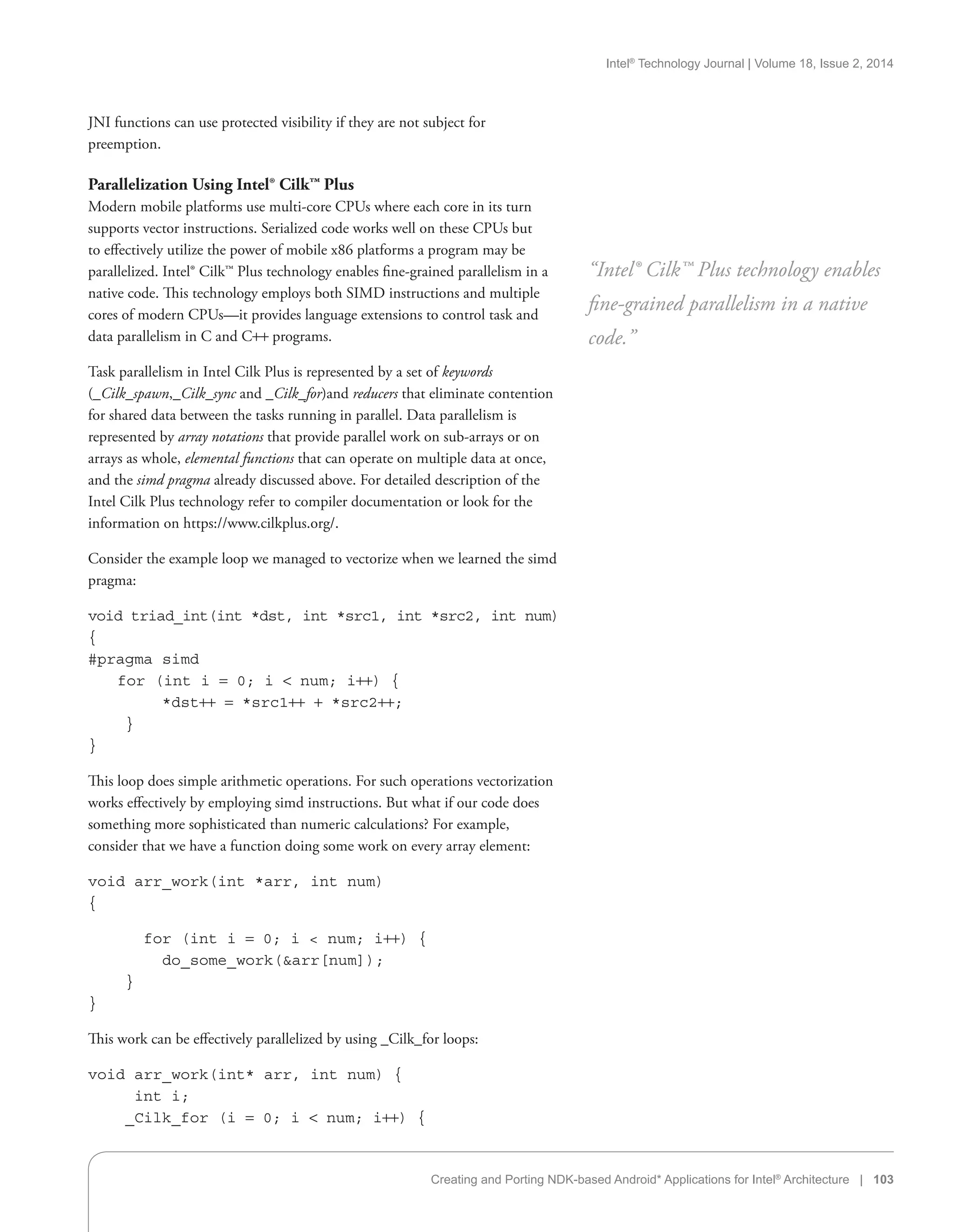 Intel®
Technology Journal | Volume 18, Issue 2, 2014
Creating and Porting NDK-based Android* Applications for Intel®
Architecture | 103
JNI functions can use protected visibility if they are not subject for
preemption.
Parallelization Using Intel® Cilk™ Plus
Modern mobile platforms use multi-core CPUs where each core in its turn
supports vector instructions. Serialized code works well on these CPUs but
to effectively utilize the power of mobile x86 platforms a program may be
parallelized. Intel® Cilk™ Plus technology enables fine-grained parallelism in a
native code. This technology employs both SIMD instructions and multiple
cores of modern CPUs—it provides language extensions to control task and
data parallelism in C and C++ programs.
Task parallelism in Intel Cilk Plus is represented by a set of keywords
(_Cilk_spawn,_Cilk_sync and _Cilk_for)and reducers that eliminate contention
for shared data between the tasks running in parallel. Data parallelism is
represented by array notations that provide parallel work on sub-arrays or on
arrays as whole, elemental functions that can operate on multiple data at once,
and the simd pragma already discussed above. For detailed description of the
Intel Cilk Plus technology refer to compiler documentation or look for the
information on https://www.cilkplus.org/.
Consider the example loop we managed to vectorize when we learned the simd
pragma:
void triad_int(int *dst, int *src1, int *src2, int num)
{
#pragma simd
for (int i = 0; i  num; i++) {
*dst++ = *src1++ + *src2++;
}
}
This loop does simple arithmetic operations. For such operations vectorization
works effectively by employing simd instructions. But what if our code does
something more sophisticated than numeric calculations? For example,
consider that we have a function doing some work on every array element:
void arr_work(int *arr, int num)
{
	 for (int i = 0; i  num; i++) {
do_some_work(arr[num]);
}
}
This work can be effectively parallelized by using _Cilk_for loops:
void arr_work(int* arr, int num) {
int i;
_Cilk_for (i = 0; i  num; i++) {
“Intel® Cilk™ Plus technology enables
fine-grained parallelism in a native
code.”
 