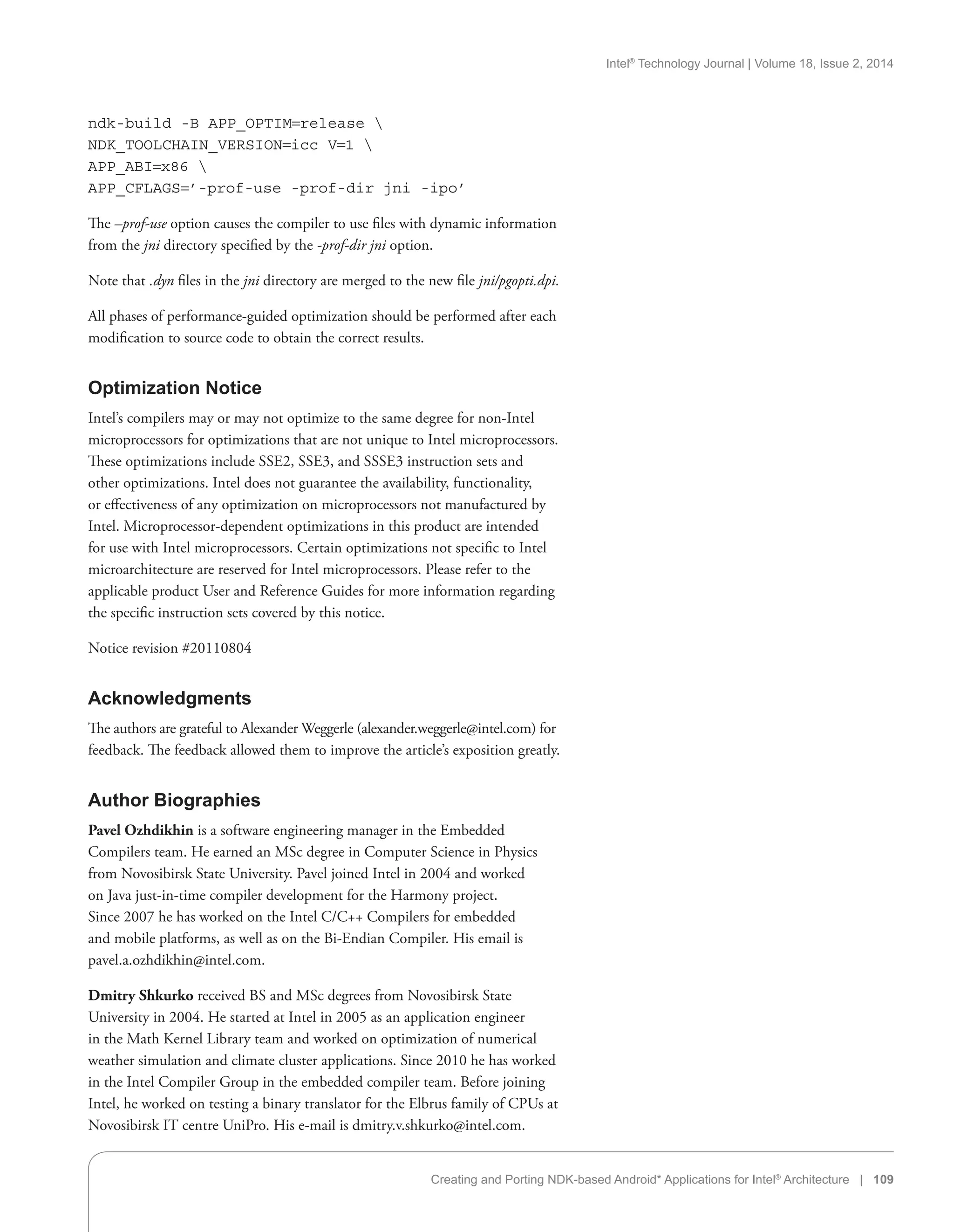 Intel®
Technology Journal | Volume 18, Issue 2, 2014
Creating and Porting NDK-based Android* Applications for Intel®
Architecture | 109
ndk-build -B APP_OPTIM=release 
NDK_TOOLCHAIN_VERSION=icc V=1 
APP_ABI=x86 
APP_CFLAGS=’-prof-use -prof-dir jni -ipo’
The –prof-use option causes the compiler to use files with dynamic information
from the jni directory specified by the -prof-dir jni option.
Note that .dyn files in the jni directory are merged to the new file jni/pgopti.dpi.
All phases of performance-guided optimization should be performed after each
modification to source code to obtain the correct results.
Optimization Notice
Intel’s compilers may or may not optimize to the same degree for non-Intel
microprocessors for optimizations that are not unique to Intel microprocessors.
These optimizations include SSE2, SSE3, and SSSE3 instruction sets and
other optimizations. Intel does not guarantee the availability, functionality,
or effectiveness of any optimization on microprocessors not manufactured by
Intel. Microprocessor-dependent optimizations in this product are intended
for use with Intel microprocessors. Certain optimizations not specific to Intel
microarchitecture are reserved for Intel microprocessors. Please refer to the
applicable product User and Reference Guides for more information regarding
the specific instruction sets covered by this notice.
Notice revision #20110804
Acknowledgments
The authors are grateful to Alexander Weggerle (alexander.weggerle@intel.com) for
feedback. The feedback allowed them to improve the article’s exposition greatly.
Author Biographies
Pavel Ozhdikhin is a software engineering manager in the Embedded
Compilers team. He earned an MSc degree in Computer Science in Physics
from Novosibirsk State University. Pavel joined Intel in 2004 and worked
on Java just-in-time compiler development for the Harmony project.
Since 2007 he has worked on the Intel C/C++ Compilers for embedded
and mobile platforms, as well as on the Bi-Endian Compiler. His email is
pavel.a.ozhdikhin@intel.com.
Dmitry Shkurko received BS and MSc degrees from Novosibirsk State
University in 2004. He started at Intel in 2005 as an application engineer
in the Math Kernel Library team and worked on optimization of numerical
weather simulation and climate cluster applications. Since 2010 he has worked
in the Intel Compiler Group in the embedded compiler team. Before joining
Intel, he worked on testing a binary translator for the Elbrus family of CPUs at
Novosibirsk IT centre UniPro. His e-mail is dmitry.v.shkurko@intel.com.
 