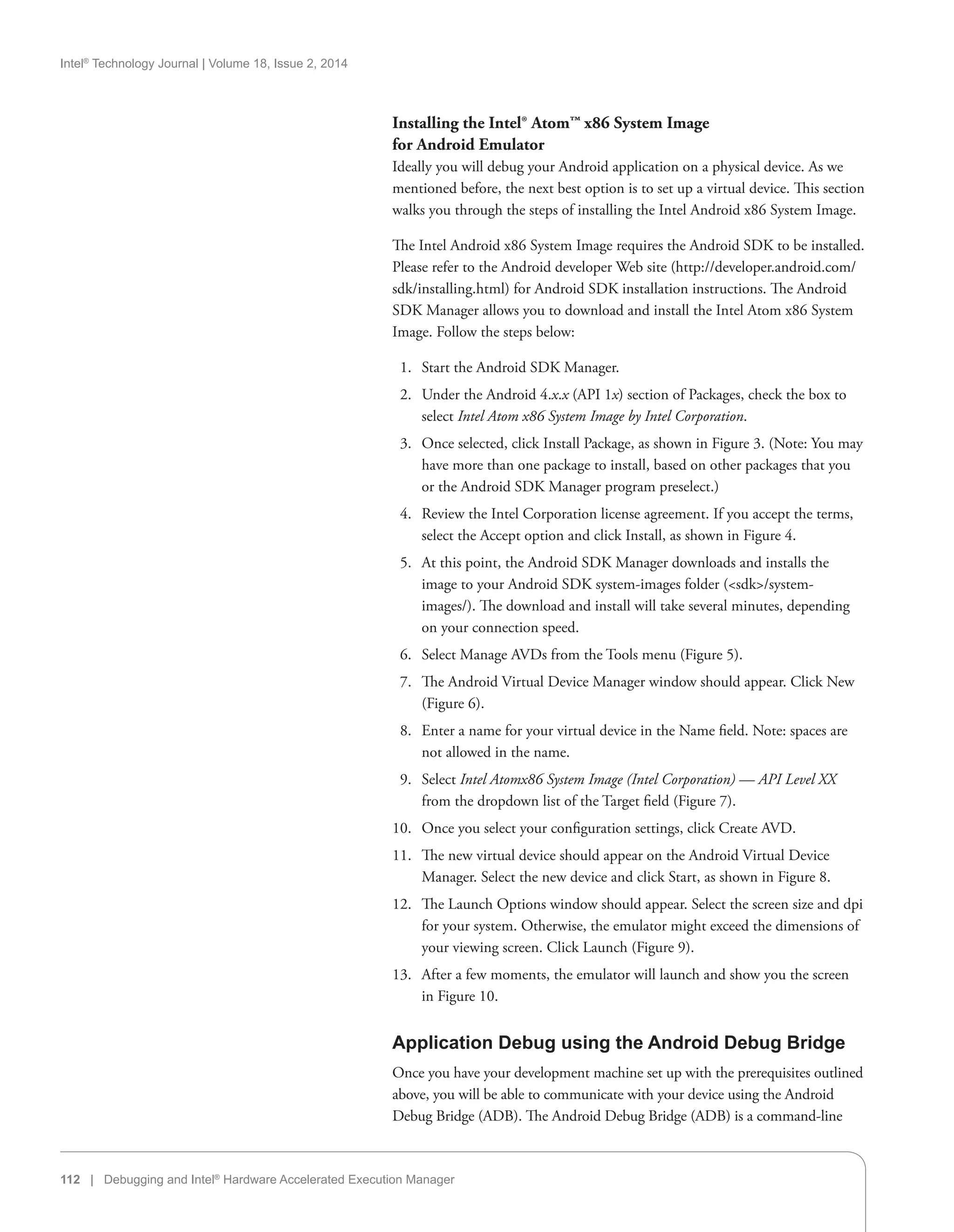 Intel®
Technology Journal | Volume 18, Issue 2, 2014
112 | Debugging and Intel®
Hardware Accelerated Execution Manager
Installing the Intel® Atom™ x86 System Image
for Android Emulator
Ideally you will debug your Android application on a physical device. As we
mentioned before, the next best option is to set up a virtual device. This section
walks you through the steps of installing the Intel Android x86 System Image.
The Intel Android x86 System Image requires the Android SDK to be installed.
Please refer to the Android developer Web site (http://developer.android.com/
sdk/installing.html) for Android SDK installation instructions. The Android
SDK Manager allows you to download and install the Intel Atom x86 System
Image. Follow the steps below:
  1.	 Start the Android SDK Manager.
  2.	 Under the Android 4.x.x (API 1x) section of Packages, check the box to
select Intel Atom x86 System Image by Intel Corporation.
  3.	 Once selected, click Install Package, as shown in Figure 3. (Note: You may
have more than one package to install, based on other packages that you
or the Android SDK Manager program preselect.)
  4.	 Review the Intel Corporation license agreement. If you accept the terms,
select the Accept option and click Install, as shown in Figure 4.
  5.	 At this point, the Android SDK Manager downloads and installs the
image to your Android SDK system-images folder (sdk/system-
images/). The download and install will take several minutes, depending
on your connection speed.
  6.	 Select Manage AVDs from the Tools menu (Figure 5).
  7.	 The Android Virtual Device Manager window should appear. Click New
(Figure 6).
  8.	 Enter a name for your virtual device in the Name field. Note: spaces are
not allowed in the name.
  9.	 Select Intel Atomx86 System Image (Intel Corporation) — API Level XX
from the dropdown list of the Target field (Figure 7).
10.	 Once you select your configuration settings, click Create AVD.
11.	 The new virtual device should appear on the Android Virtual Device
Manager. Select the new device and click Start, as shown in Figure 8.
12.	 The Launch Options window should appear. Select the screen size and dpi
for your system. Otherwise, the emulator might exceed the dimensions of
your viewing screen. Click Launch (Figure 9).
13.	 After a few moments, the emulator will launch and show you the screen
in Figure 10.
Application Debug using the Android Debug Bridge
Once you have your development machine set up with the prerequisites outlined
above, you will be able to communicate with your device using the Android
Debug Bridge (ADB). The Android Debug Bridge (ADB) is a command-line
 
