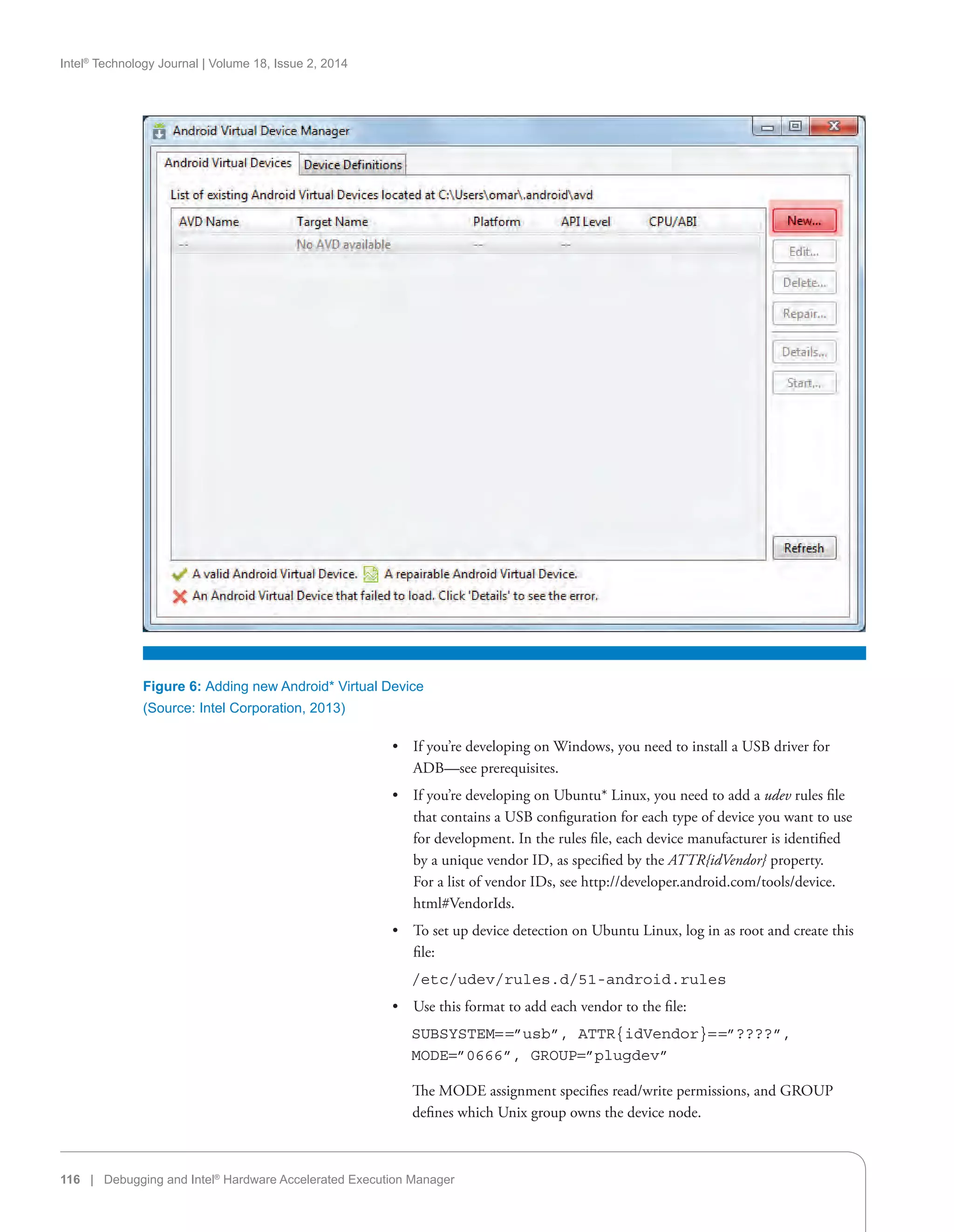 Intel®
Technology Journal | Volume 18, Issue 2, 2014
116 | Debugging and Intel®
Hardware Accelerated Execution Manager
Figure 6: Adding new Android* Virtual Device
(Source: Intel Corporation, 2013)
•• If you’re developing on Windows, you need to install a USB driver for
ADB—see prerequisites.
•• If you’re developing on Ubuntu* Linux, you need to add a udev rules file
that contains a USB configuration for each type of device you want to use
for development. In the rules file, each device manufacturer is identified
by a unique vendor ID, as specified by the ATTR{idVendor} property.
For a list of vendor IDs, see http://developer.android.com/tools/device.
html#VendorIds.
•• To set up device detection on Ubuntu Linux, log in as root and create this
file:
   /etc/udev/rules.d/51-android.rules
•• Use this format to add each vendor to the file:
   SUBSYSTEM= =”usb”, ATTR{idVendor}= =”????”,
MODE=”0666”, GROUP=”plugdev”
The MODE assignment specifies read/write permissions, and GROUP
defines which Unix group owns the device node.
 