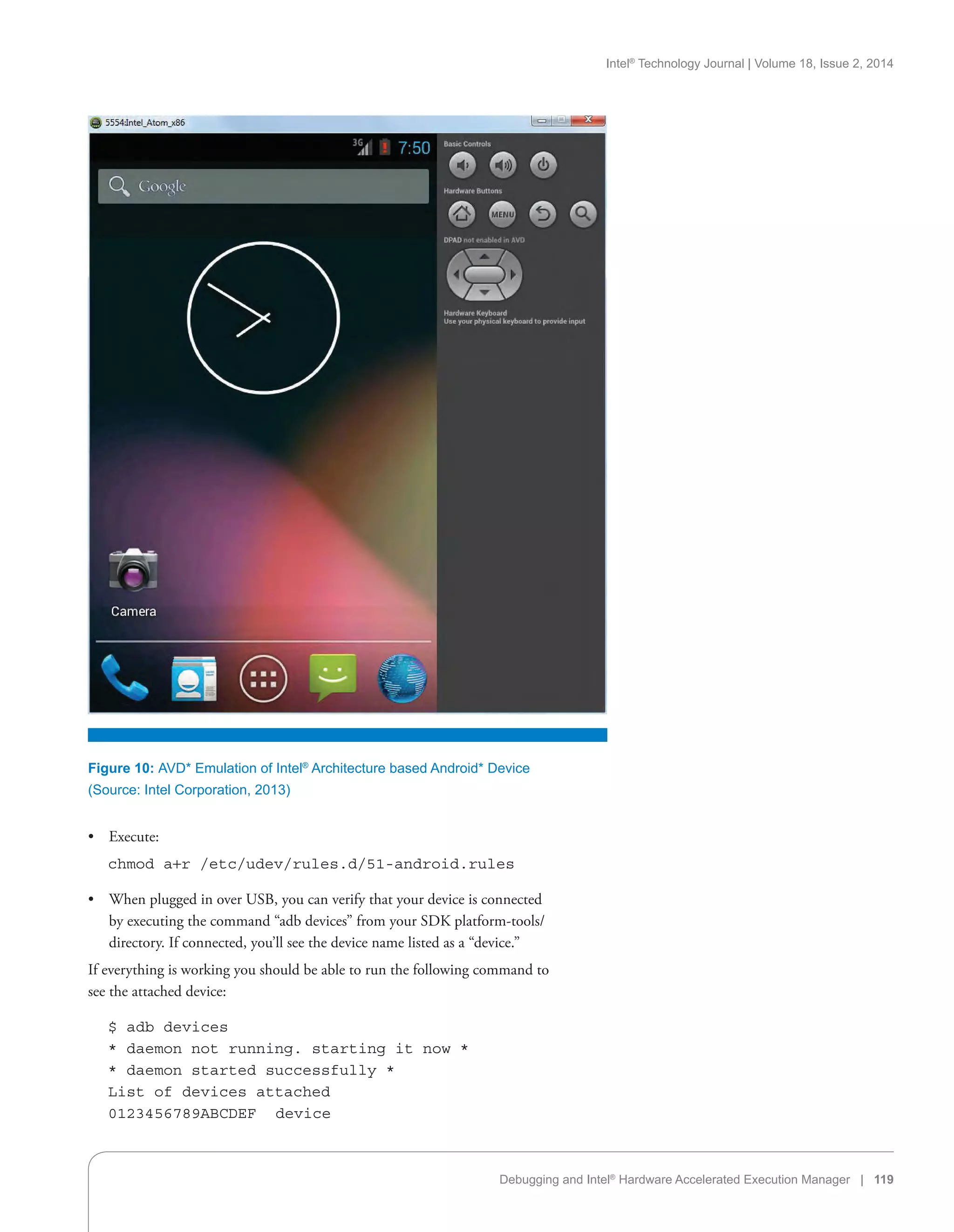 Intel®
Technology Journal | Volume 18, Issue 2, 2014
Debugging and Intel®
Hardware Accelerated Execution Manager | 119
•• Execute:
    chmod a+r /etc/udev/rules.d/51-android.rules
•• When plugged in over USB, you can verify that your device is connected
by executing the command “adb devices” from your SDK platform-tools/
directory. If connected, you’ll see the device name listed as a “device.”
If everything is working you should be able to run the following command to
see the attached device:
    $ adb devices
    * daemon not running. starting it now *
    * daemon started successfully *
    List of devices attached
    0123456789ABCDEF   device
Figure 10: AVD* Emulation of Intel®
Architecture based Android* Device
(Source: Intel Corporation, 2013)
 