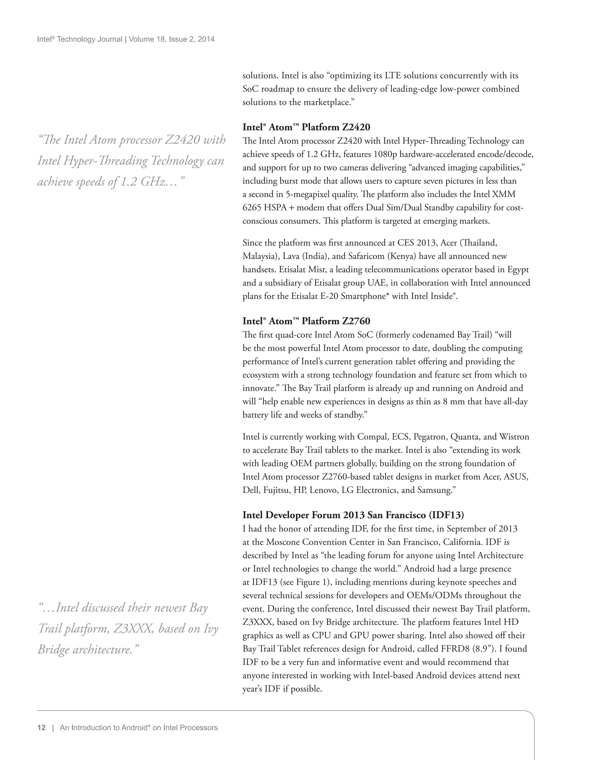 Intel®
Technology Journal | Volume 18, Issue 2, 2014
12 | An Introduction to Android* on Intel Processors
solutions. Intel is also “optimizing its LTE solutions concurrently with its
SoC roadmap to ensure the delivery of leading-edge low-power combined
solutions to the marketplace.”
Intel® Atom™ Platform Z2420
The Intel Atom processor Z2420 with Intel Hyper-Threading Technology can
achieve speeds of 1.2 GHz, features 1080p hardware-accelerated encode/decode,
and support for up to two cameras delivering “advanced imaging capabilities,”
including burst mode that allows users to capture seven pictures in less than
a second in 5-megapixel quality. The platform also includes the Intel XMM
6265 HSPA + modem that offers Dual Sim/Dual Standby capability for cost-
conscious consumers. This platform is targeted at emerging markets.
Since the platform was first announced at CES 2013, Acer (Thailand,
Malaysia), Lava (India), and Safaricom (Kenya) have all announced new
handsets. Etisalat Misr, a leading telecommunications operator based in Egypt
and a subsidiary of Etisalat group UAE, in collaboration with Intel announced
plans for the Etisalat E-20 Smartphone* with Intel Inside®.
Intel® Atom™ Platform Z2760
The first quad-core Intel Atom SoC (formerly codenamed Bay Trail) “will
be the most powerful Intel Atom processor to date, doubling the computing
performance of Intel’s current generation tablet offering and providing the
ecosystem with a strong technology foundation and feature set from which to
innovate.” The Bay Trail platform is already up and running on Android and
will “help enable new experiences in designs as thin as 8 mm that have all-day
battery life and weeks of standby.”
Intel is currently working with Compal, ECS, Pegatron, Quanta, and Wistron
to accelerate Bay Trail tablets to the market. Intel is also “extending its work
with leading OEM partners globally, building on the strong foundation of
Intel Atom processor Z2760-based tablet designs in market from Acer, ASUS,
Dell, Fujitsu, HP, Lenovo, LG Electronics, and Samsung.”
Intel Developer Forum 2013 San Francisco (IDF13)
I had the honor of attending IDF, for the first time, in September of 2013
at the Moscone Convention Center in San Francisco, California. IDF is
described by Intel as “the leading forum for anyone using Intel Architecture
or Intel technologies to change the world.” Android had a large presence
at IDF13 (see Figure 1), including mentions during keynote speeches and
several technical sessions for developers and OEMs/ODMs throughout the
event. During the conference, Intel discussed their newest Bay Trail platform,
Z3XXX, based on Ivy Bridge architecture. The platform features Intel HD
graphics as well as CPU and GPU power sharing. Intel also showed off their
Bay Trail Tablet references design for Android, called FFRD8 (8.9”). I found
IDF to be a very fun and informative event and would recommend that
anyone interested in working with Intel-based Android devices attend next
year’s IDF if possible.
“The Intel Atom processor Z2420 with
Intel Hyper-Threading Technology can
achieve speeds of 1.2 GHz…”
“…Intel discussed their newest Bay
Trail platform, Z3XXX, based on Ivy
Bridge architecture.”
 