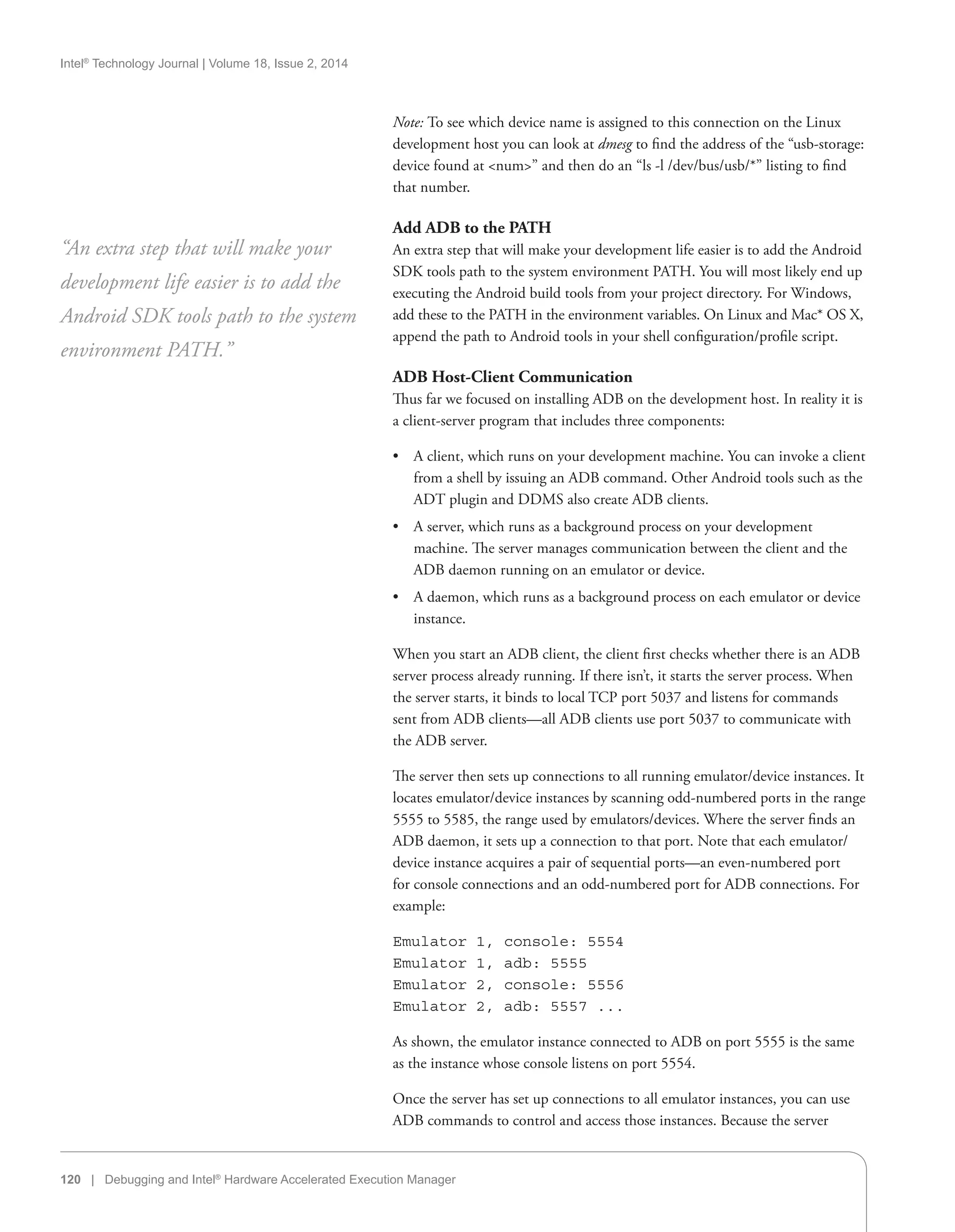 Intel®
Technology Journal | Volume 18, Issue 2, 2014
120 | Debugging and Intel®
Hardware Accelerated Execution Manager
Note: To see which device name is assigned to this connection on the Linux
development host you can look at dmesg to find the address of the “usb-storage:
device found at num” and then do an “ls -l /dev/bus/usb/*” listing to find
that number.
Add ADB to the PATH
An extra step that will make your development life easier is to add the Android
SDK tools path to the system environment PATH. You will most likely end up
executing the Android build tools from your project directory. For Windows,
add these to the PATH in the environment variables. On Linux and Mac* OS X,
append the path to Android tools in your shell configuration/profile script.
ADB Host-Client Communication
Thus far we focused on installing ADB on the development host. In reality it is
a client-server program that includes three components:
•• A client, which runs on your development machine. You can invoke a client
from a shell by issuing an ADB command. Other Android tools such as the
ADT plugin and DDMS also create ADB clients.
•• A server, which runs as a background process on your development
machine. The server manages communication between the client and the
ADB daemon running on an emulator or device.
•• A daemon, which runs as a background process on each emulator or device
instance.
When you start an ADB client, the client first checks whether there is an ADB
server process already running. If there isn’t, it starts the server process. When
the server starts, it binds to local TCP port 5037 and listens for commands
sent from ADB clients—all ADB clients use port 5037 to communicate with
the ADB server.
The server then sets up connections to all running emulator/device instances. It
locates emulator/device instances by scanning odd-numbered ports in the range
5555 to 5585, the range used by emulators/devices. Where the server finds an
ADB daemon, it sets up a connection to that port. Note that each emulator/
device instance acquires a pair of sequential ports—an even-numbered port
for console connections and an odd-numbered port for ADB connections. For
example:
Emulator 1, console: 5554
Emulator 1, adb: 5555
Emulator 2, console: 5556
Emulator 2, adb: 5557 ...
As shown, the emulator instance connected to ADB on port 5555 is the same
as the instance whose console listens on port 5554.
Once the server has set up connections to all emulator instances, you can use
ADB commands to control and access those instances. Because the server
“An extra step that will make your
development life easier is to add the
Android SDK tools path to the system
environment PATH.”
 