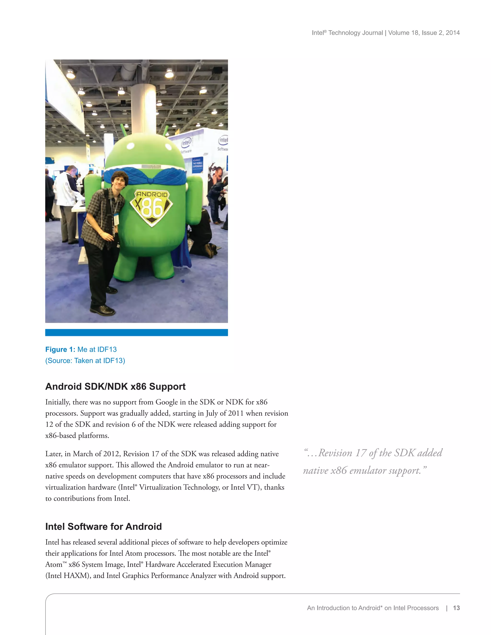 Intel®
Technology Journal | Volume 18, Issue 2, 2014
An Introduction to Android* on Intel Processors | 13
Android SDK/NDK x86 Support
Initially, there was no support from Google in the SDK or NDK for x86
processors. Support was gradually added, starting in July of 2011 when revision
12 of the SDK and revision 6 of the NDK were released adding support for
x86-based platforms.
Later, in March of 2012, Revision 17 of the SDK was released adding native
x86 emulator support. This allowed the Android emulator to run at near-
native speeds on development computers that have x86 processors and include
virtualization hardware (Intel® Virtualization Technology, or Intel VT), thanks
to contributions from Intel.
Intel Software for Android
Intel has released several additional pieces of software to help developers optimize
their applications for Intel Atom processors. The most notable are the Intel®
Atom™ x86 System Image, Intel® Hardware Accelerated Execution Manager
(Intel HAXM), and Intel Graphics Performance Analyzer with Android support.
“…Revision 17 of the SDK added
native x86 emulator support.”
Figure 1: Me at IDF13
(Source: Taken at IDF13)
 