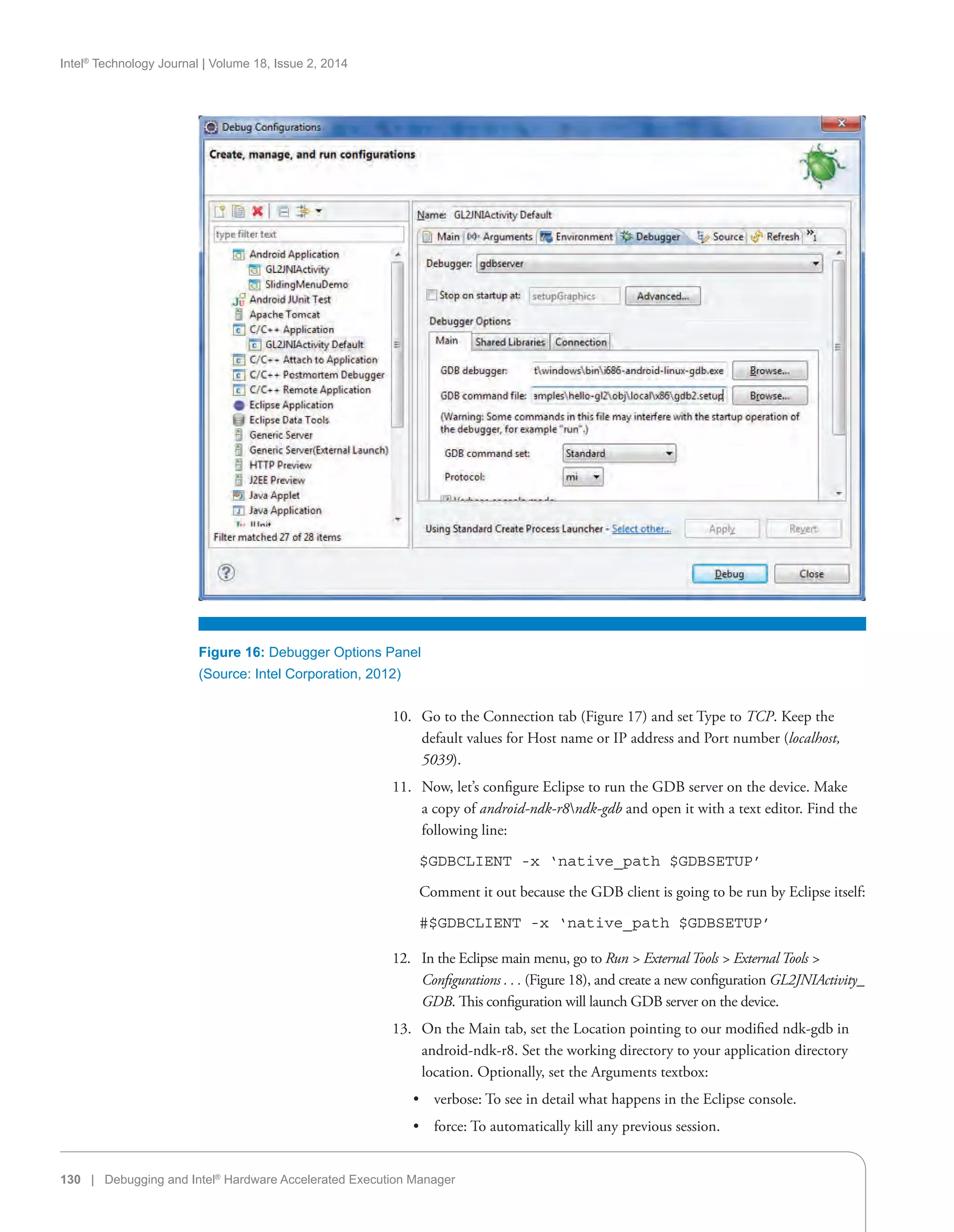 Intel®
Technology Journal | Volume 18, Issue 2, 2014
130 | Debugging and Intel®
Hardware Accelerated Execution Manager
Figure 16: Debugger Options Panel
(Source: Intel Corporation, 2012)
10.	 Go to the Connection tab (Figure 17) and set Type to TCP. Keep the
default values for Host name or IP address and Port number (localhost,
5039).
11.	 Now, let’s configure Eclipse to run the GDB server on the device. Make
a copy of android-ndk-r8ndk-gdb and open it with a text editor. Find the
following line:
    $GDBCLIENT -x ‘native_path $GDBSETUP’
    Comment it out because the GDB client is going to be run by Eclipse itself:
    #$GDBCLIENT -x ‘native_path $GDBSETUP’
12.	 In the Eclipse main menu, go to Run  External Tools  External Tools 
Configurations . . . (Figure 18), and create a new configuration GL2JNIActivity_
GDB. This configuration will launch GDB server on the device.
13.	 On the Main tab, set the Location pointing to our modified ndk-gdb in
android-ndk-r8. Set the working directory to your application directory
location. Optionally, set the Arguments textbox:
•• verbose: To see in detail what happens in the Eclipse console.
•• force: To automatically kill any previous session.
 