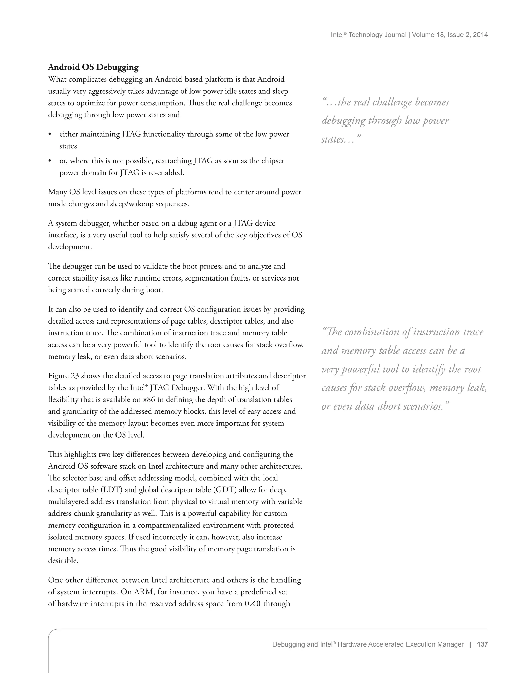 Intel®
Technology Journal | Volume 18, Issue 2, 2014
Debugging and Intel®
Hardware Accelerated Execution Manager | 137
Android OS Debugging
What complicates debugging an Android-based platform is that Android
usually very aggressively takes advantage of low power idle states and sleep
states to optimize for power consumption. Thus the real challenge becomes
debugging through low power states and
•• either maintaining JTAG functionality through some of the low power
states
•• or, where this is not possible, reattaching JTAG as soon as the chipset
power domain for JTAG is re-enabled.
Many OS level issues on these types of platforms tend to center around power
mode changes and sleep/wakeup sequences.
A system debugger, whether based on a debug agent or a JTAG device
interface, is a very useful tool to help satisfy several of the key objectives of OS
development.
The debugger can be used to validate the boot process and to analyze and
correct stability issues like runtime errors, segmentation faults, or services not
being started correctly during boot.
It can also be used to identify and correct OS configuration issues by providing
detailed access and representations of page tables, descriptor tables, and also
instruction trace. The combination of instruction trace and memory table
access can be a very powerful tool to identify the root causes for stack overflow,
memory leak, or even data abort scenarios.
Figure 23 shows the detailed access to page translation attributes and descriptor
tables as provided by the Intel® JTAG Debugger. With the high level of
flexibility that is available on x86 in defining the depth of translation tables
and granularity of the addressed memory blocks, this level of easy access and
visibility of the memory layout becomes even more important for system
development on the OS level.
This highlights two key differences between developing and configuring the
Android OS software stack on Intel architecture and many other architectures.
The selector base and offset addressing model, combined with the local
descriptor table (LDT) and global descriptor table (GDT) allow for deep,
multilayered address translation from physical to virtual memory with variable
address chunk granularity as well. This is a powerful capability for custom
memory configuration in a compartmentalized environment with protected
isolated memory spaces. If used incorrectly it can, however, also increase
memory access times. Thus the good visibility of memory page translation is
desirable.
One other difference between Intel architecture and others is the handling
of system interrupts. On ARM, for instance, you have a predefined set
of hardware interrupts in the reserved address space from 00 through
“…the real challenge becomes
debugging through low power
states…”
“The combination of instruction trace
and memory table access can be a
very powerful tool to identify the root
causes for stack overflow, memory leak,
or even data abort scenarios.”
 