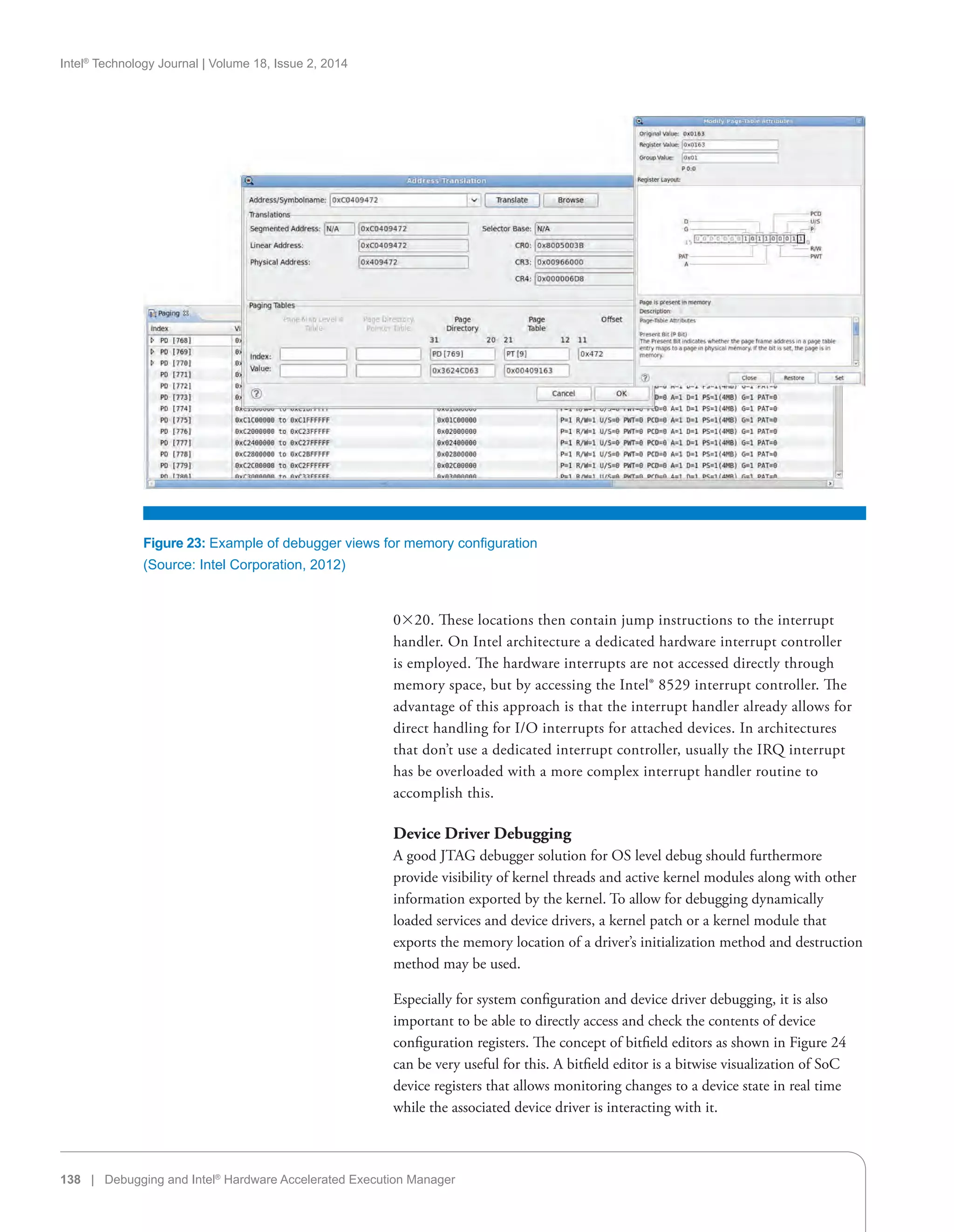 Intel®
Technology Journal | Volume 18, Issue 2, 2014
138 | Debugging and Intel®
Hardware Accelerated Execution Manager
020. These locations then contain jump instructions to the interrupt
handler. On Intel architecture a dedicated hardware interrupt controller
is employed. The hardware interrupts are not accessed directly through
memory space, but by accessing the Intel® 8529 interrupt controller. The
advantage of this approach is that the interrupt handler already allows for
direct handling for I/O interrupts for attached devices. In architectures
that don’t use a dedicated interrupt controller, usually the IRQ interrupt
has be overloaded with a more complex interrupt handler routine to
accomplish this.
Device Driver Debugging
A good JTAG debugger solution for OS level debug should furthermore
provide visibility of kernel threads and active kernel modules along with other
information exported by the kernel. To allow for debugging dynamically
loaded services and device drivers, a kernel patch or a kernel module that
exports the memory location of a driver’s initialization method and destruction
method may be used.
Especially for system configuration and device driver debugging, it is also
important to be able to directly access and check the contents of device
configuration registers. The concept of bitfield editors as shown in Figure 24
can be very useful for this. A bitfield editor is a bitwise visualization of SoC
device registers that allows monitoring changes to a device state in real time
while the associated device driver is interacting with it.
Figure 23: Example of debugger views for memory configuration
(Source: Intel Corporation, 2012)
 