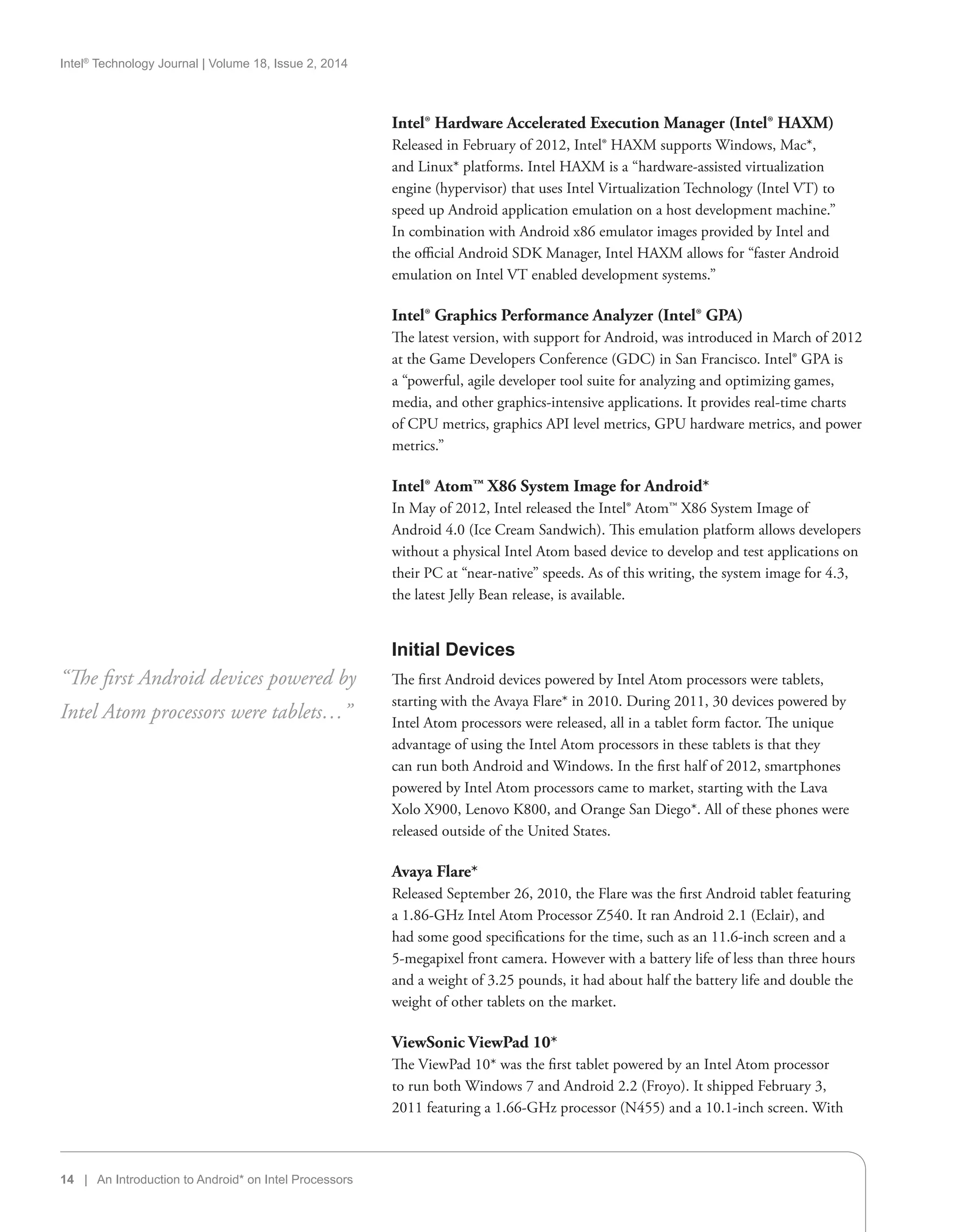 Intel®
Technology Journal | Volume 18, Issue 2, 2014
14 | An Introduction to Android* on Intel Processors
Intel® Hardware Accelerated Execution Manager (Intel® HAXM)
Released in February of 2012, Intel® HAXM supports Windows, Mac*,
and Linux* platforms. Intel HAXM is a “hardware-assisted virtualization
engine (hypervisor) that uses Intel Virtualization Technology (Intel VT) to
speed up Android application emulation on a host development machine.”
In combination with Android x86 emulator images provided by Intel and
the official Android SDK Manager, Intel HAXM allows for “faster Android
emulation on Intel VT enabled development systems.”
Intel® Graphics Performance Analyzer (Intel® GPA)
The latest version, with support for Android, was introduced in March of 2012
at the Game Developers Conference (GDC) in San Francisco. Intel® GPA is
a “powerful, agile developer tool suite for analyzing and optimizing games,
media, and other graphics-intensive applications. It provides real-time charts
of CPU metrics, graphics API level metrics, GPU hardware metrics, and power
metrics.”
Intel® Atom™ X86 System Image for Android*
In May of 2012, Intel released the Intel® Atom™ X86 System Image of
Android 4.0 (Ice Cream Sandwich). This emulation platform allows developers
without a physical Intel Atom based device to develop and test applications on
their PC at “near-native” speeds. As of this writing, the system image for 4.3,
the latest Jelly Bean release, is available.
Initial Devices
The first Android devices powered by Intel Atom processors were tablets,
starting with the Avaya Flare* in 2010. During 2011, 30 devices powered by
Intel Atom processors were released, all in a tablet form factor. The unique
advantage of using the Intel Atom processors in these tablets is that they
can run both Android and Windows. In the first half of 2012, smartphones
powered by Intel Atom processors came to market, starting with the Lava
Xolo X900, Lenovo K800, and Orange San Diego*. All of these phones were
released outside of the United States.
Avaya Flare*
Released September 26, 2010, the Flare was the first Android tablet featuring
a 1.86-GHz Intel Atom Processor Z540. It ran Android 2.1 (Eclair), and
had some good specifications for the time, such as an 11.6-inch screen and a
5-megapixel front camera. However with a battery life of less than three hours
and a weight of 3.25 pounds, it had about half the battery life and double the
weight of other tablets on the market.
ViewSonic ViewPad 10*
The ViewPad 10* was the first tablet powered by an Intel Atom processor
to run both Windows 7 and Android 2.2 (Froyo). It shipped February 3,
2011 featuring a 1.66-GHz processor (N455) and a 10.1-inch screen. With
“The first Android devices powered by
Intel Atom processors were tablets…”
 