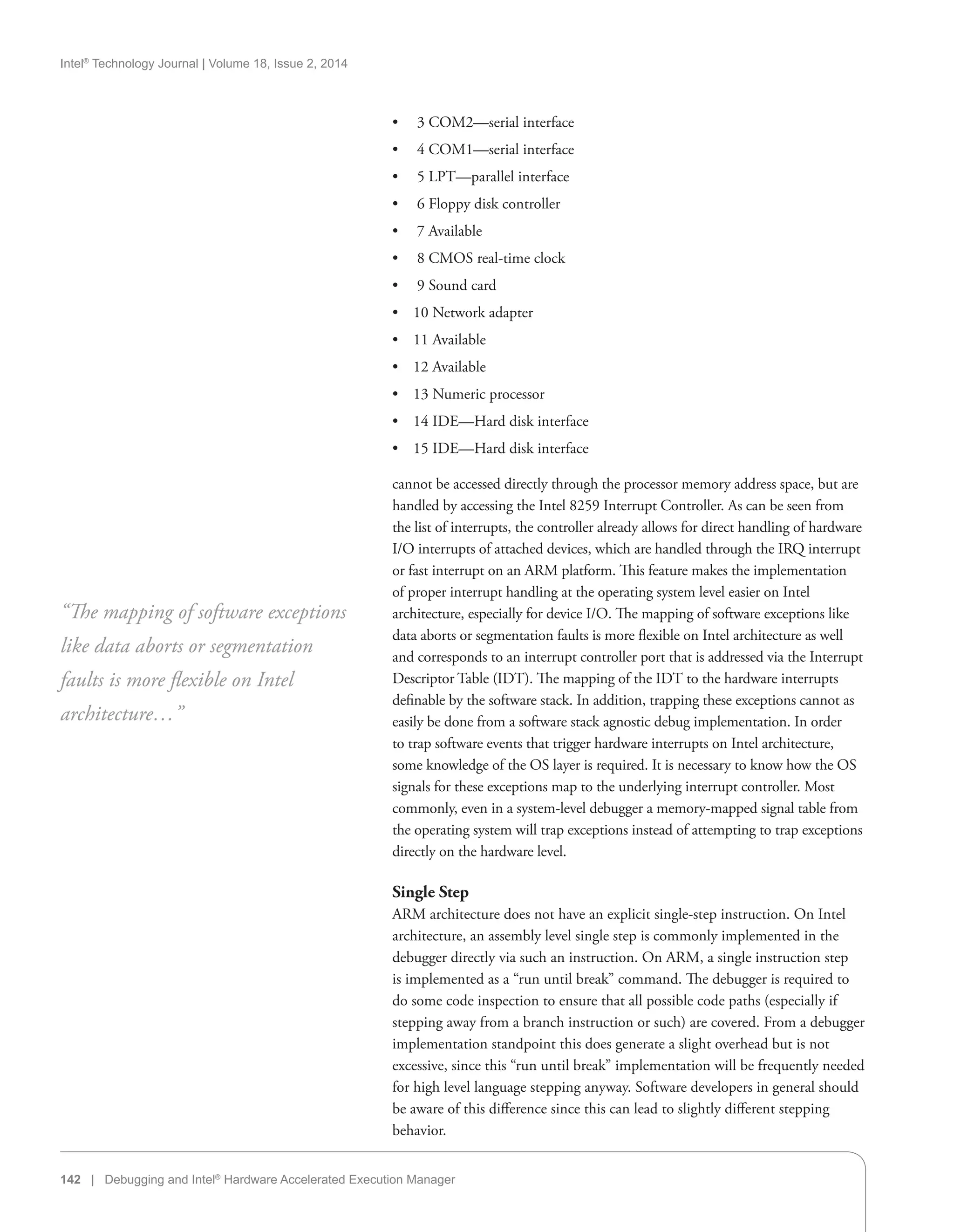Intel®
Technology Journal | Volume 18, Issue 2, 2014
142 | Debugging and Intel®
Hardware Accelerated Execution Manager
•• 3 COM2—serial interface
•• 4 COM1—serial interface
•• 5 LPT—parallel interface
•• 6 Floppy disk controller
•• 7 Available
•• 8 CMOS real-time clock
•• 9 Sound card
•• 10 Network adapter
•• 11 Available
•• 12 Available
•• 13 Numeric processor
•• 14 IDE—Hard disk interface
•• 15 IDE—Hard disk interface
cannot be accessed directly through the processor memory address space, but are
handled by accessing the Intel 8259 Interrupt Controller. As can be seen from
the list of interrupts, the controller already allows for direct handling of hardware
I/O interrupts of attached devices, which are handled through the IRQ interrupt
or fast interrupt on an ARM platform. This feature makes the implementation
of proper interrupt handling at the operating system level easier on Intel
architecture, especially for device I/O. The mapping of software exceptions like
data aborts or segmentation faults is more flexible on Intel architecture as well
and corresponds to an interrupt controller port that is addressed via the Interrupt
Descriptor Table (IDT). The mapping of the IDT to the hardware interrupts
definable by the software stack. In addition, trapping these exceptions cannot as
easily be done from a software stack agnostic debug implementation. In order
to trap software events that trigger hardware interrupts on Intel architecture,
some knowledge of the OS layer is required. It is necessary to know how the OS
signals for these exceptions map to the underlying interrupt controller. Most
commonly, even in a system-level debugger a memory-mapped signal table from
the operating system will trap exceptions instead of attempting to trap exceptions
directly on the hardware level.
Single Step
ARM architecture does not have an explicit single-step instruction. On Intel
architecture, an assembly level single step is commonly implemented in the
debugger directly via such an instruction. On ARM, a single instruction step
is implemented as a “run until break” command. The debugger is required to
do some code inspection to ensure that all possible code paths (especially if
stepping away from a branch instruction or such) are covered. From a debugger
implementation standpoint this does generate a slight overhead but is not
excessive, since this “run until break” implementation will be frequently needed
for high level language stepping anyway. Software developers in general should
be aware of this difference since this can lead to slightly different stepping
behavior.
“The mapping of software exceptions
like data aborts or segmentation
faults is more flexible on Intel
architecture…”
 
